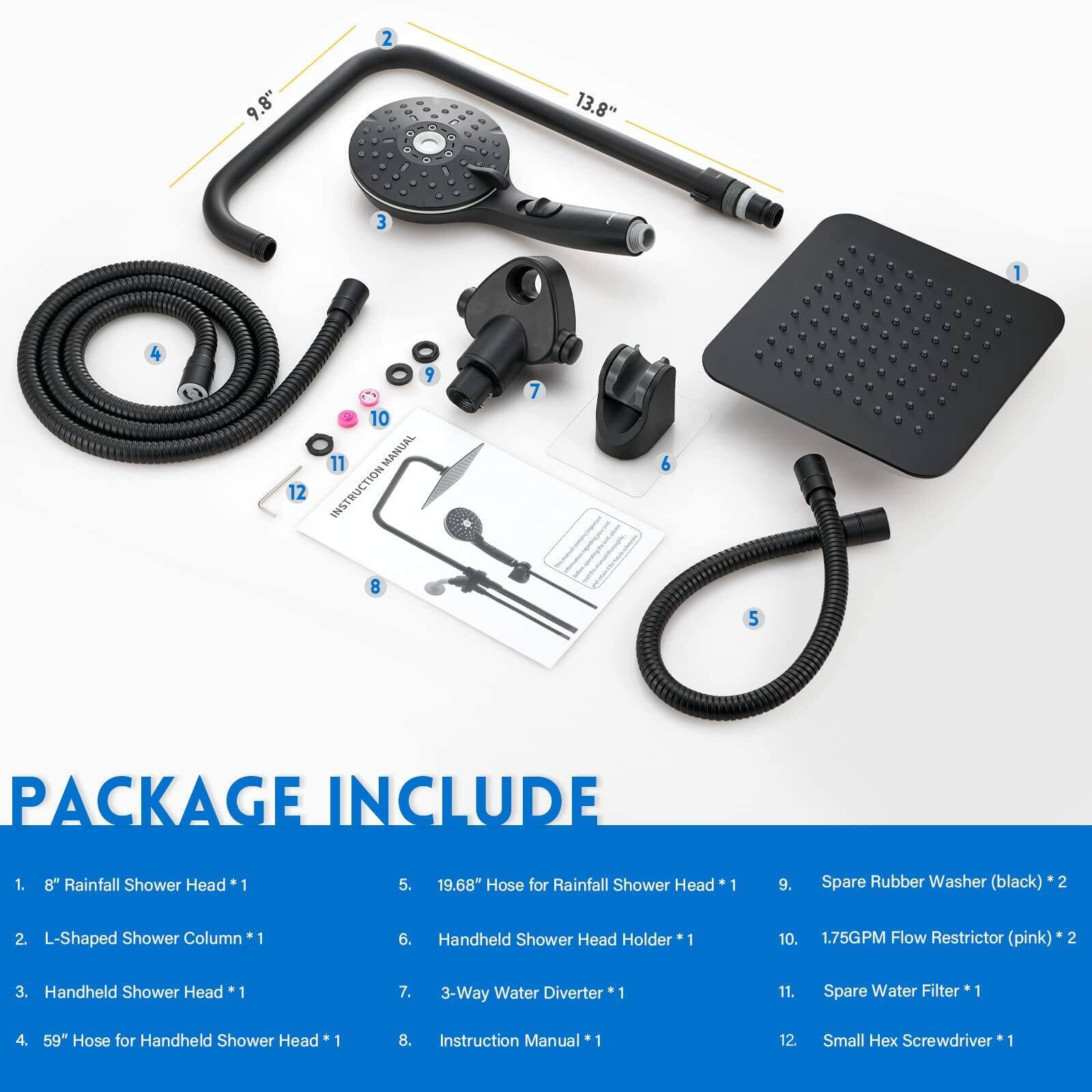 2 9 9.8" + .. - - 13.8" I 3 1 4 12 9 10 11 MANUAL INSTRUCTION 7 6 8 5 PACKAGE INCLUDE 1. 8" Rainfall Shower Head 1 5. 19.68" Hose for Rainfall Shower Head 1 9. Spare Rubber Washer (black) 2 2. L-Shaped Shower Column 1 6. Handheld Shower Head Holder 1 10. 1.75GPM Flow Restrictor (pink) 2 3. Handheld Shower Head 1 7. 3-Way Water Diverter 1 11. Spare Water Filter *1 1 4. 59" Hose for Handheld Shower Head 1 8. Instruction Manual 1 12. Small x Screwdriver 1