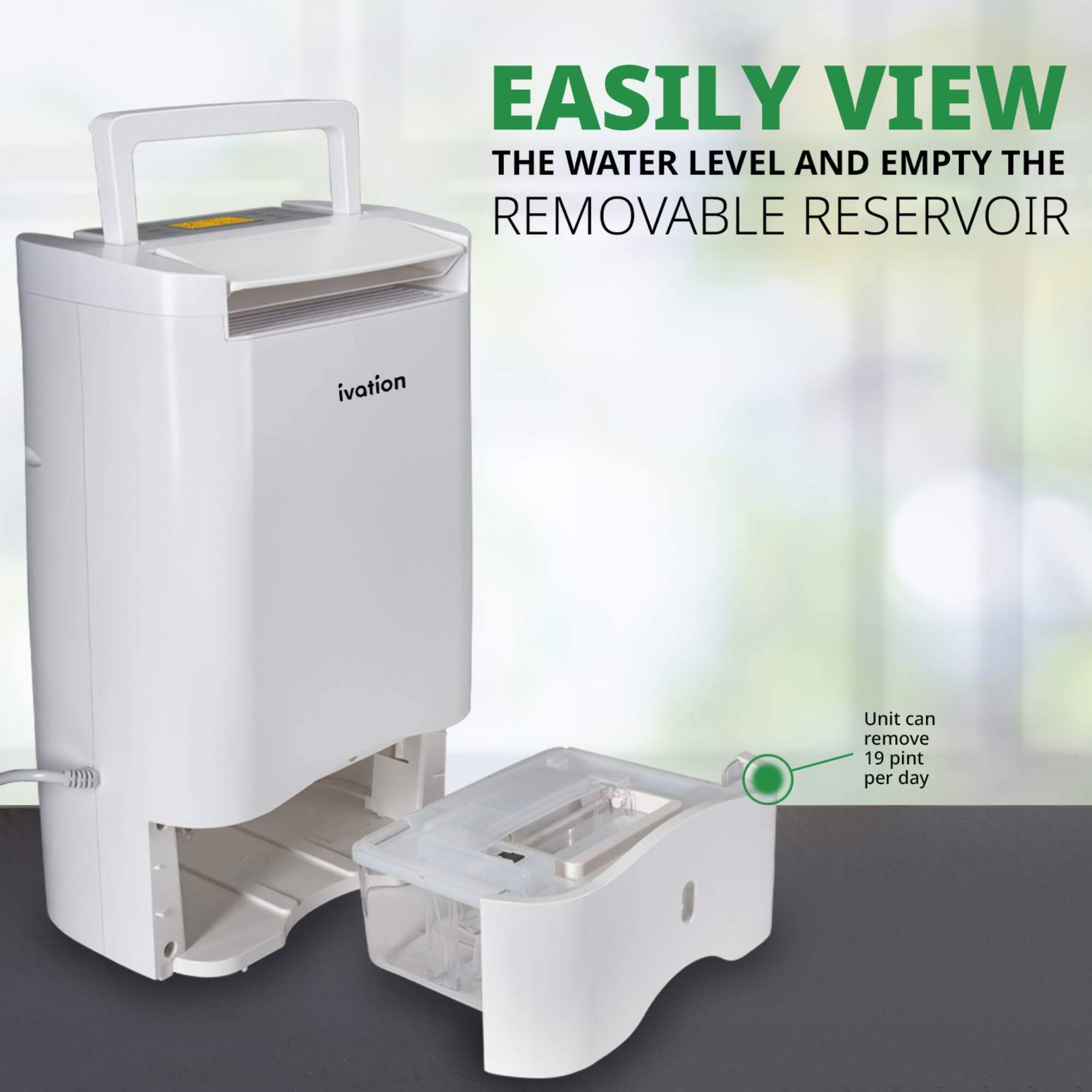 EASILY VIEW THE WATER LEVEL AND EMPTY THE REMOVABLE RESERVOIR, ivation Unit can remove 19 pint per day.