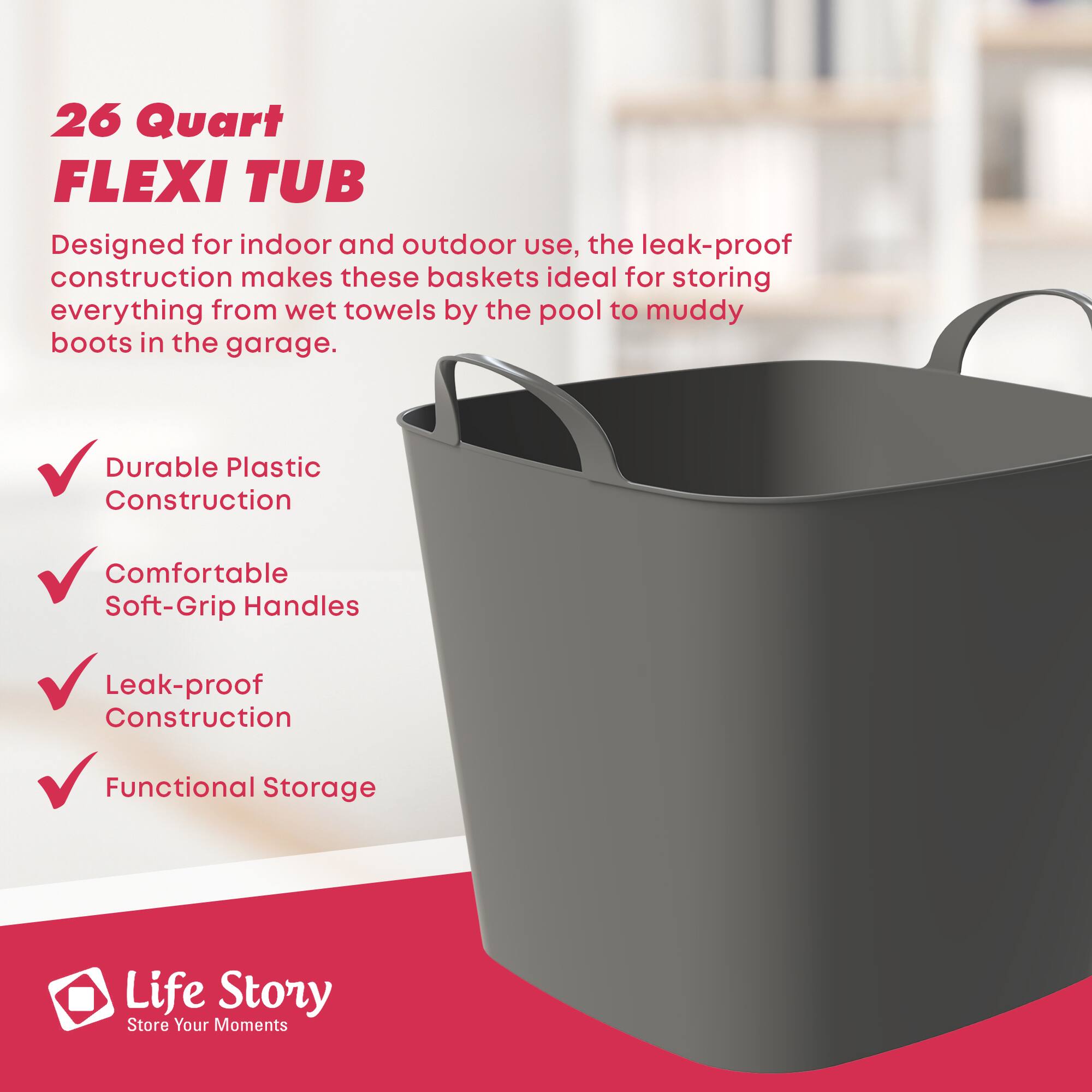 26 Quart FLEXI TUB

Designed for indoor and outdoor use, the leak-proof construction makes these baskets ideal for storing everything from wet towels by the pool to muddy boots in the garage.

- Durable Plastic Construction
- Comfortable Soft-Grip Handles
- Leak-proof Construction
- Functional Storage

Life Story  
Store Your Moments