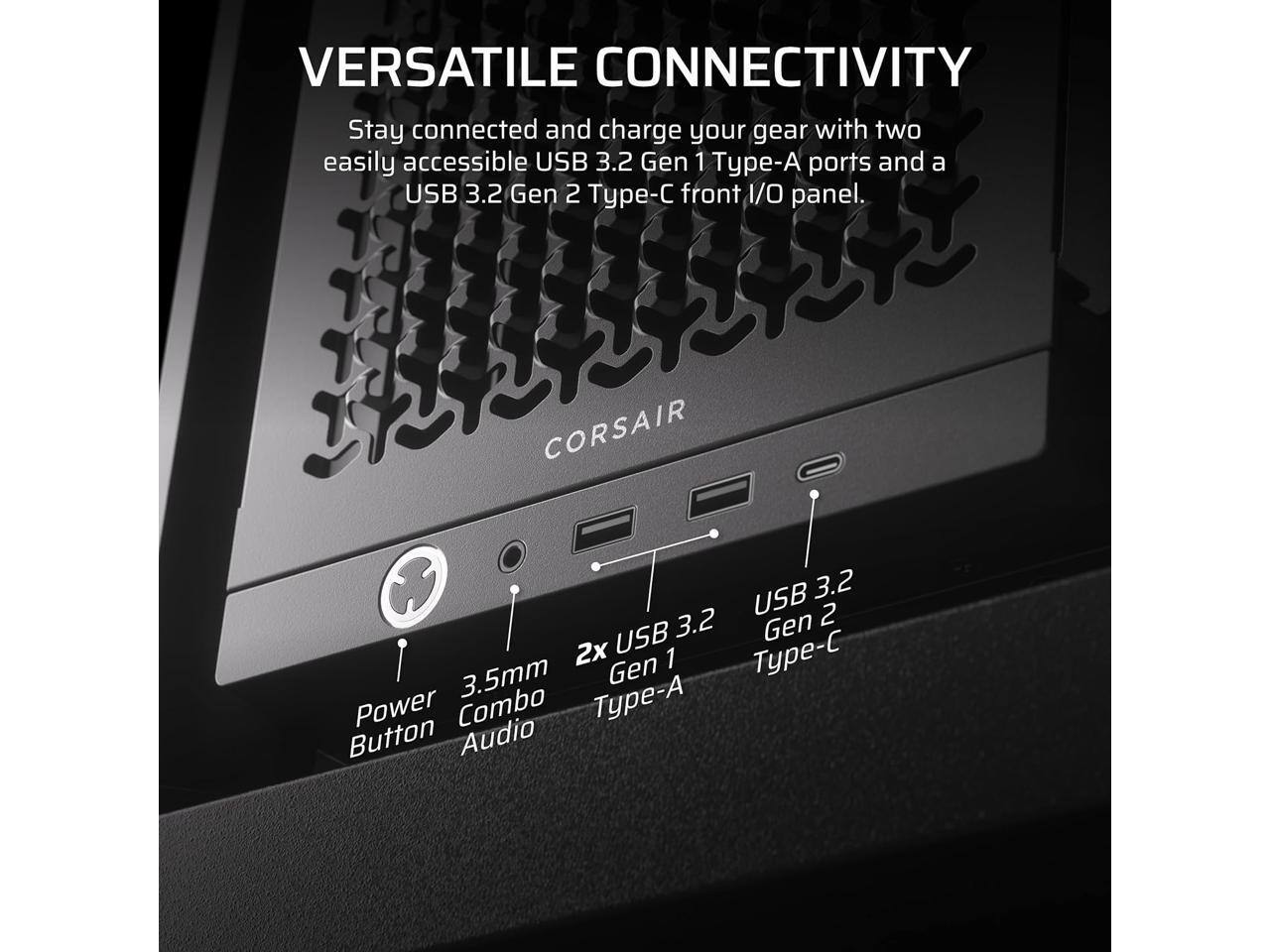 VERSATILE CONNECTIVITY

Stay connected and charge your gear with two easily accessible USB 3.2 Gen 1 Type-A ports and a USB 3.2 Gen 2 Type-C front I/O panel.

- Power Button
- 3.5mm Combo Audio
- 2x USB 3.2 Gen 1 Type-A
- USB 3.2 Gen 2 Type-C