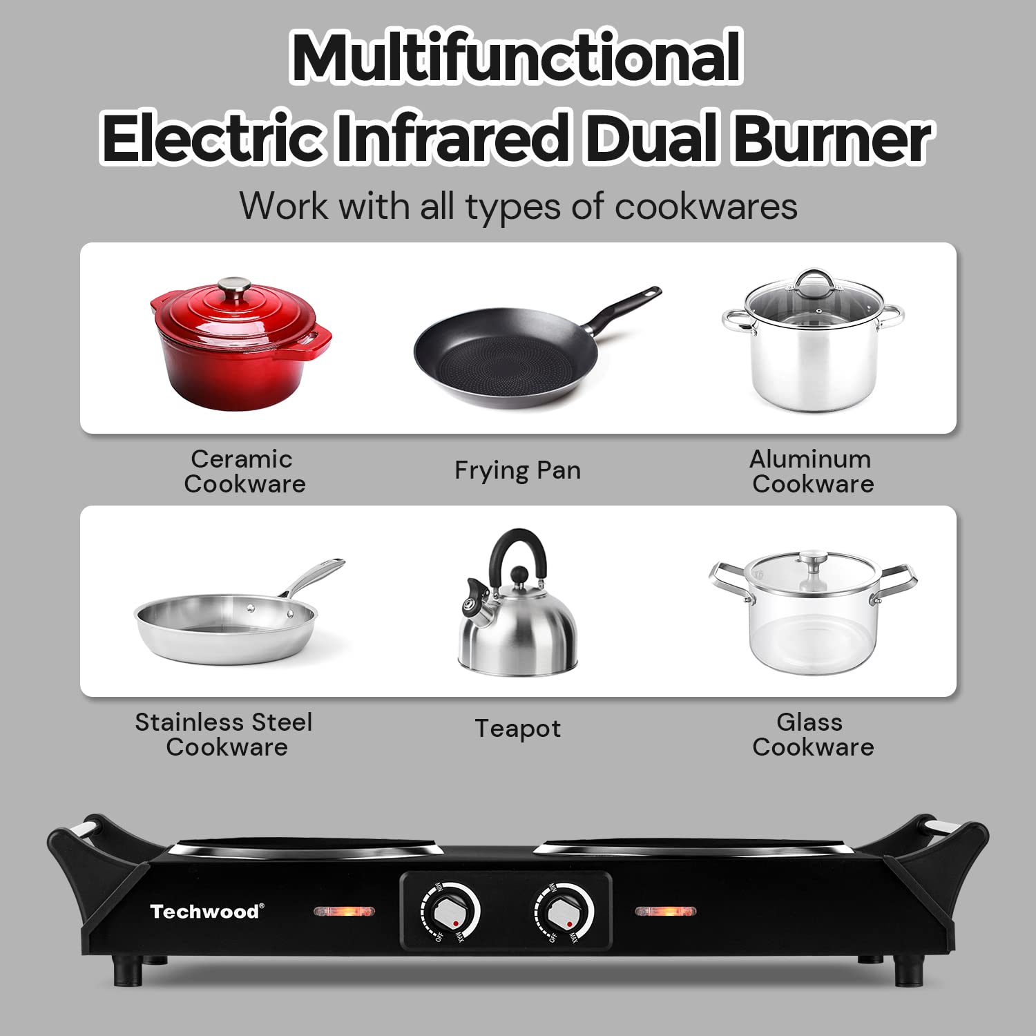 Multifunctional Electric Infrared Dual Burner  
Work with all types of cookwares  

- Ceramic Cookware  
- Frying Pan  
- Aluminum Cookware  
- Stainless Steel Cookware  
- Teapot  
- Glass Cookware  

Techwood