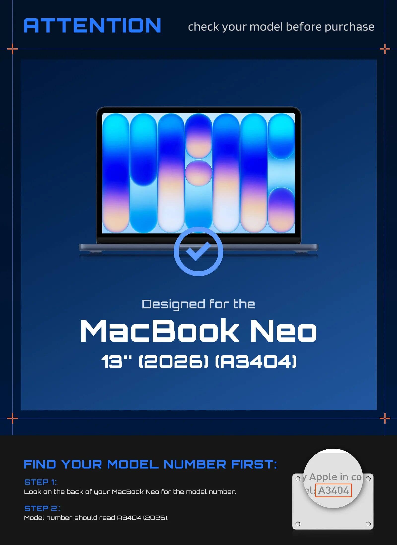 ATTENTION check your model before purchase

Designed for the MacBook Neo 13" (2026) (A3404)

FIND YOUR MODEL NUMBER FIRST:
STEP 1: Look on the back of your MacBook Neo for the model number.
Apple in co: A3404
STEP 2: Model number should read A3404 (2026).