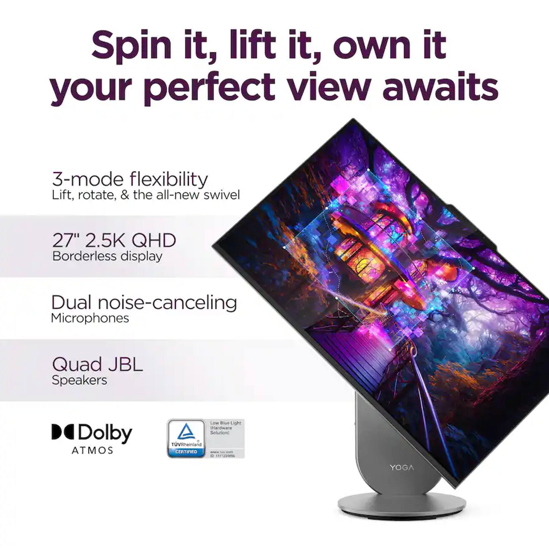 Spin it, lift it, own it your perfect view awaits

3-mode flexibility  
Lift, rotate, & the all-new swivel

27" 2.5K QHD  
Borderless display

Dual noise-canceling  
Microphones

Quad JBL  
Speakers

Dolby ATMOS

TÜV Rheinland CERTIFIED  
Low Blue Light Hardware Solution

YOGA