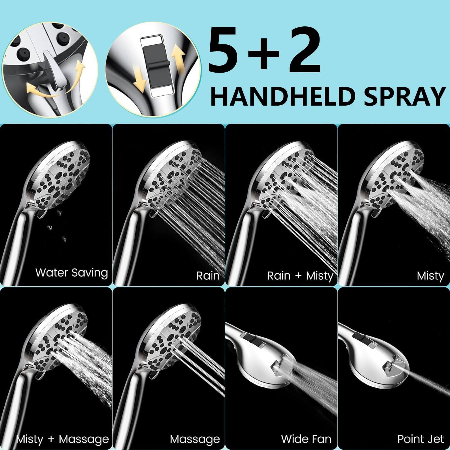 5+2 HANDHELD SPRAY

- Water Saving
- Rain
- Rain + Misty
- Misty
- Misty + Massage
- Massage
- Wide Fan
- Point Jet