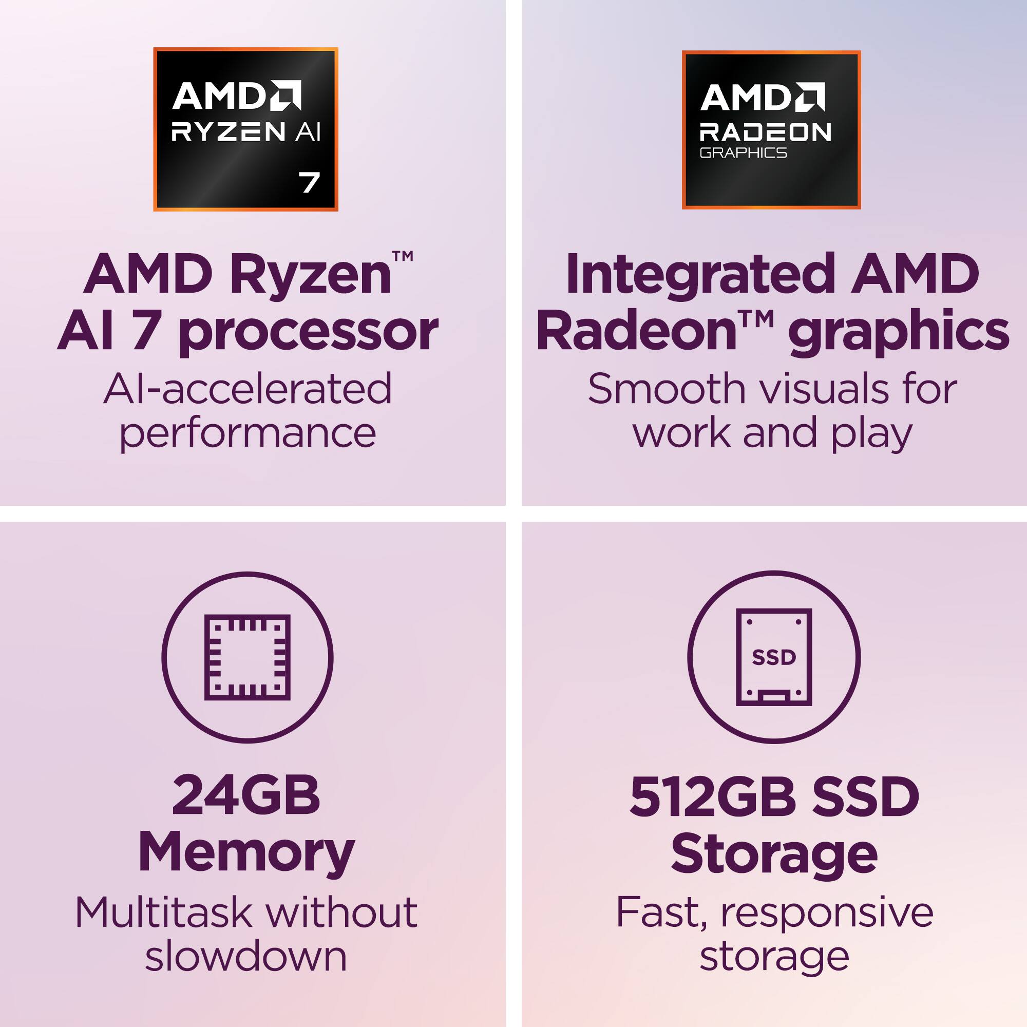 AMD Ryzen™ AI 7 processor  
AI-accelerated performance  

Integrated AMD Radeon™ graphics  
Smooth visuals for work and play  

24GB Memory  
Multitask without slowdown  

512GB SSD Storage  
Fast, responsive storage