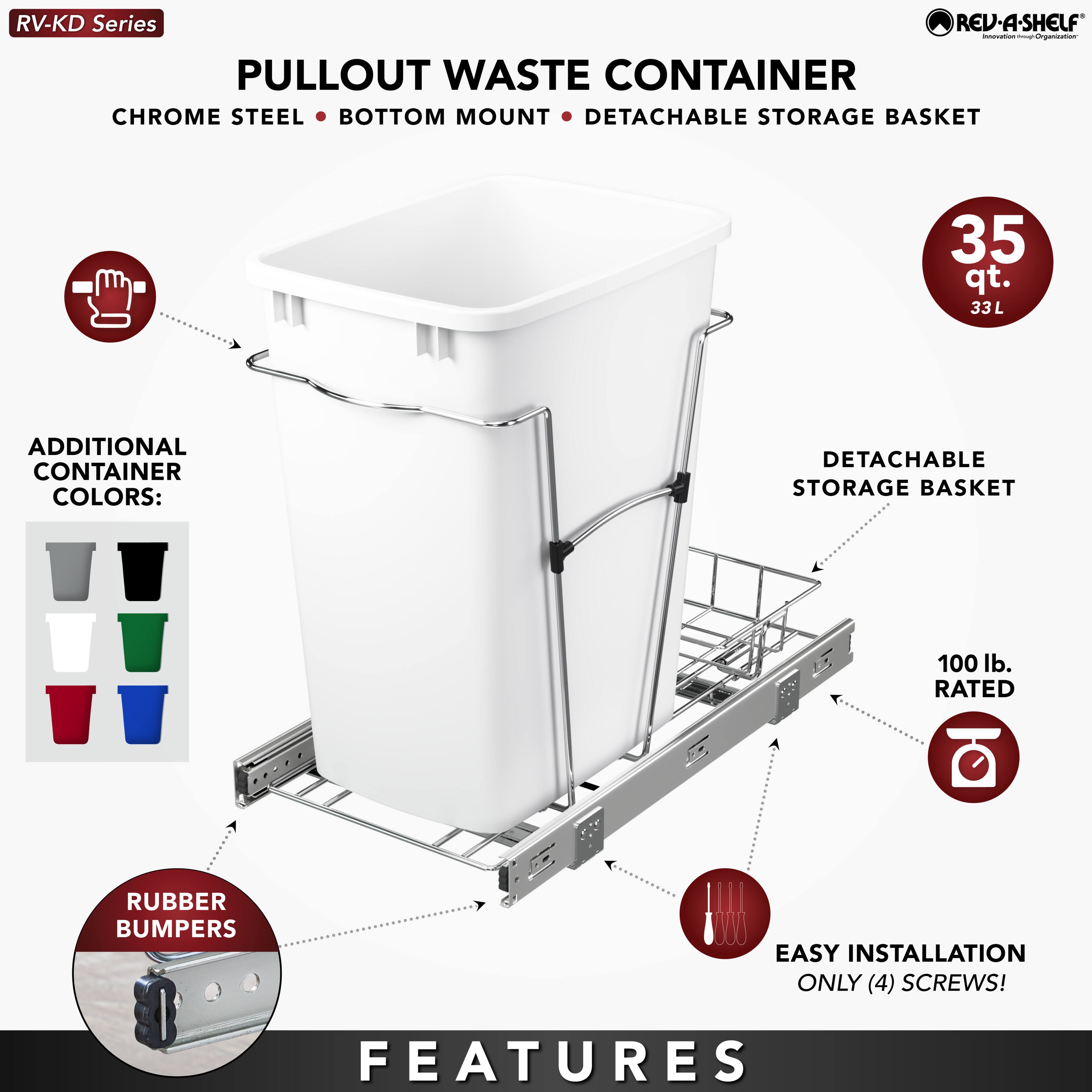 RV-KD Series  
PULLOUT WASTE CONTAINER  
CHROME STEEL • BOTTOM MOUNT • DETACHABLE STORAGE BASKET  
35 qt. 33L  

ADDITIONAL CONTAINER COLORS:  
DETACHABLE STORAGE BASKET  
100 lb. RATED  
RUBBER BUMPERS  
EASY INSTALLATION ONLY (4) SCREWS!  

FEATURES