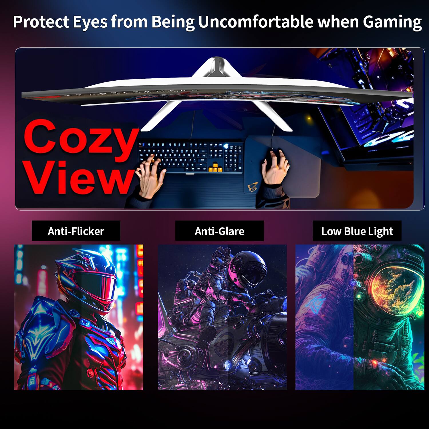 Protect Eyes from Being Uncomfortable when Gaming

Cozy View

Anti-Flicker
Anti-Glare
Low Blue Light