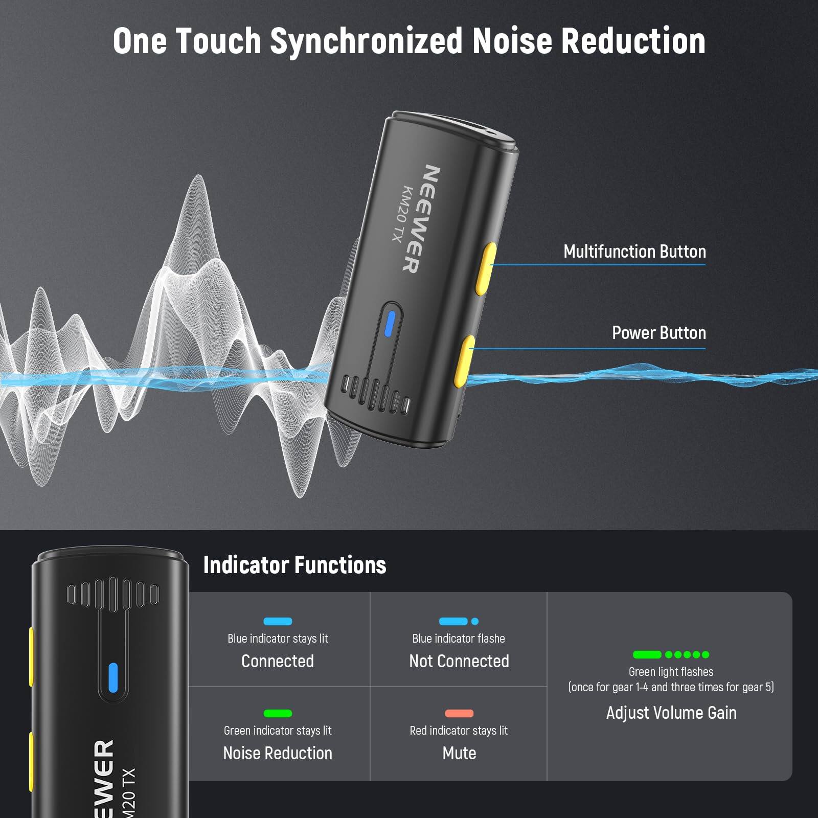 One Touch Synchronized Noise Reduction

NEEWER KM20 TX

Multifunction Button
Power Button

Indicator Functions

- Blue indicator stays lit: Connected
- Green indicator stays lit: Noise Reduction
- Blue indicator flashes: Not Connected
- Red indicator stays lit: Mute
- Green light flashes (once for gear 1-4 and three times for gear 5): Adjust Volume Gain