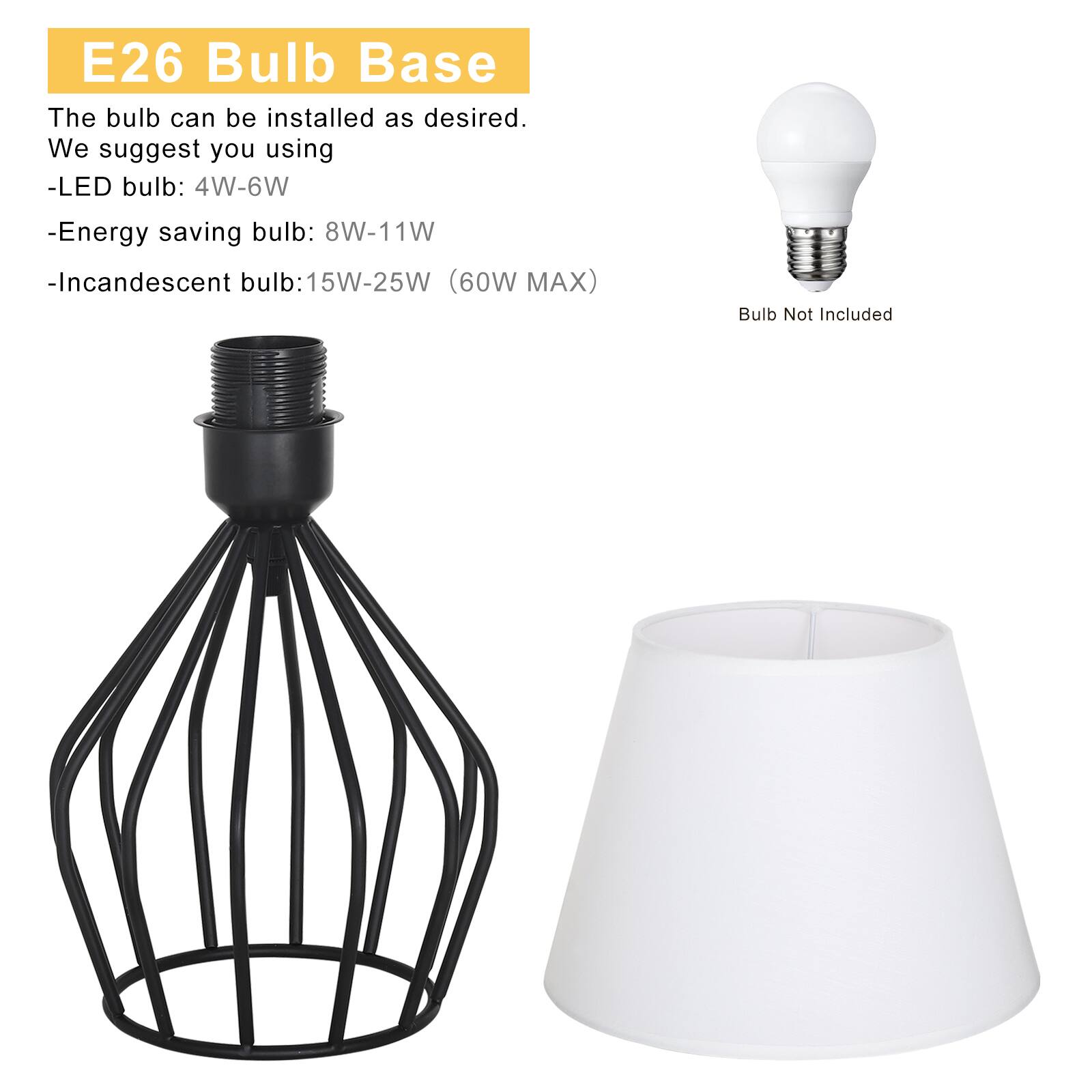 E26 Bulb Base

The bulb can be installed as desired. We suggest you using:
- LED bulb: 4W-6W
- Energy saving bulb: 8W-11W
- Incandescent bulb: 15W-25W (60W MAX)

Bulb Not Included