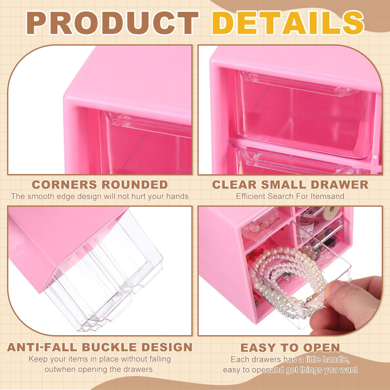 PRODUCT DETAILS

- CORNERS ROUNDED
  The smooth edge design will not hurt your hands

- CLEAR SMALL DRAWER
  Efficient Search For Items

- ANTI-FALL BUCKLE DESIGN
  Keep your items in place without falling out when opening the drawers

- EASY TO OPEN
  Each drawer has a little handle, easy to open and get things you want