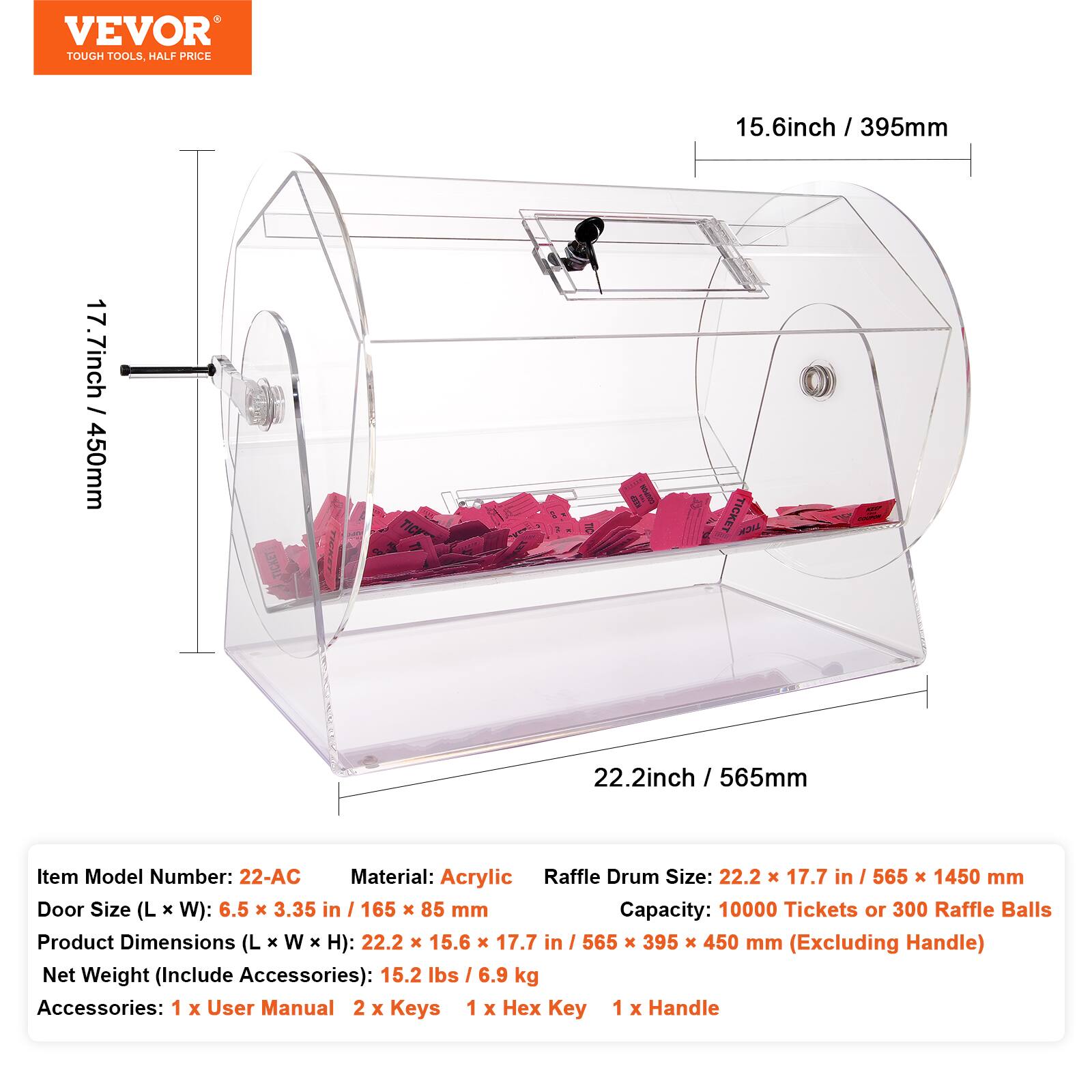 VEVOR TOUGH TOOLS HALF PRICE

15.6 inch / 395mm  
17.7 inch / 450mm  
22.2 inch / 565mm

Item Model Number: 22-AC  
Material: Acrylic  
Raffle Drum Size: 22.2 x 17.7 in / 565 x 1450 mm  
Door Size (L x W): 6.5 x 3.35 in / 165 x 85 mm  
Capacity: 10000 Tickets or 300 Raffle Balls  
Product Dimensions (L x W x H): 22.2 x 15.6 x 17.7 in / 565 x 395 x 450 mm (Excluding Handle)  
Net Weight (Include Accessories): 15.2 lbs / 6.9 kg  
Accessories: 1 x User Manual, 2 x Keys, 1 x Hex Key, 1 x Handle