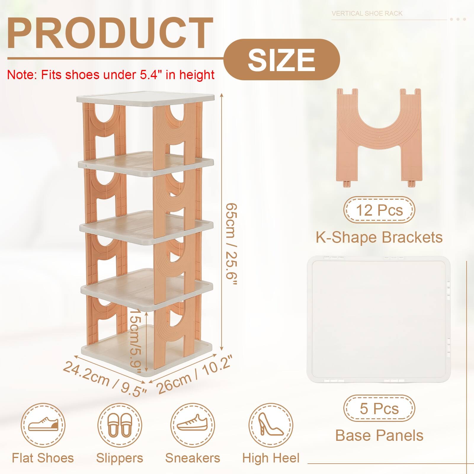 VERTICAL SHOE RACK

PRODUCT SIZE

Note: Fits shoes under 5.4" in height

H 12 Pcs
15cm/5.9"

HHAA A 65cm / 25.6" / K-Shape Brackets
24.2cm / 9.5" / 26cm

5 Pcs Base Panels

Flat Shoes Slippers Sneakers High Heel