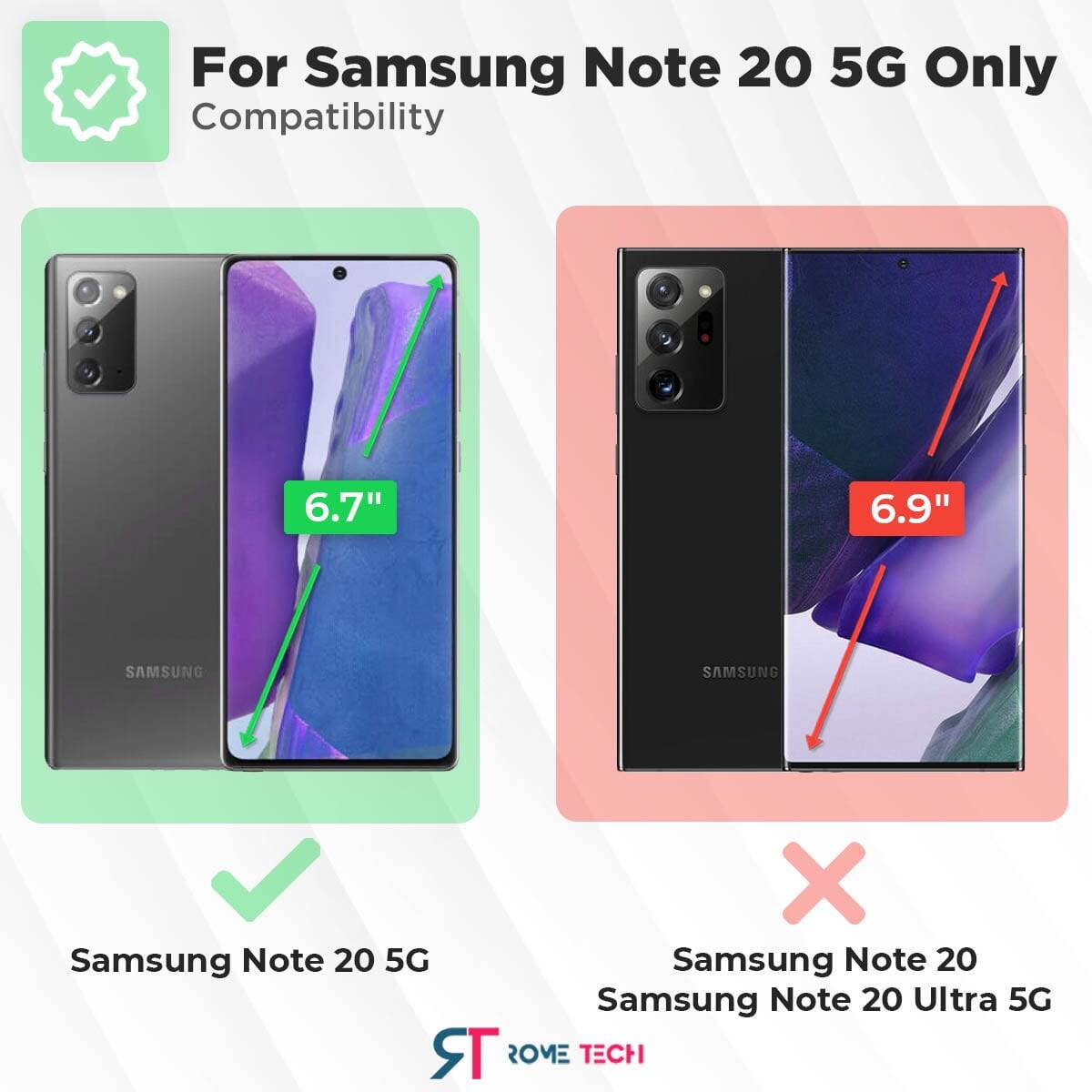 For Samsung Note 20 5G Only  
Compatibility  
6.7"  
6.9"  
SAMSUNG  
Samsung Note 20 5G  
Samsung Note 20  
Samsung Note 20 Ultra 5G  
ROME TECH