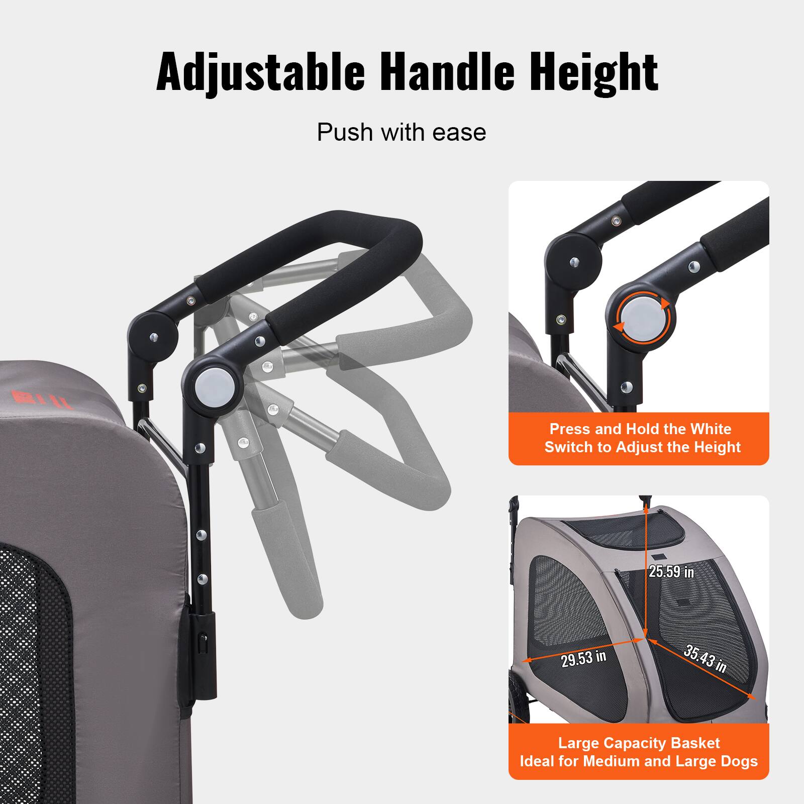Adjustable Handle Height  
Push with ease  

Press and Hold the White Switch to Adjust the Height  

25.59 in  
29.53 in  
35.43 in  

Large Capacity Basket  
Ideal for Medium and Large Dogs