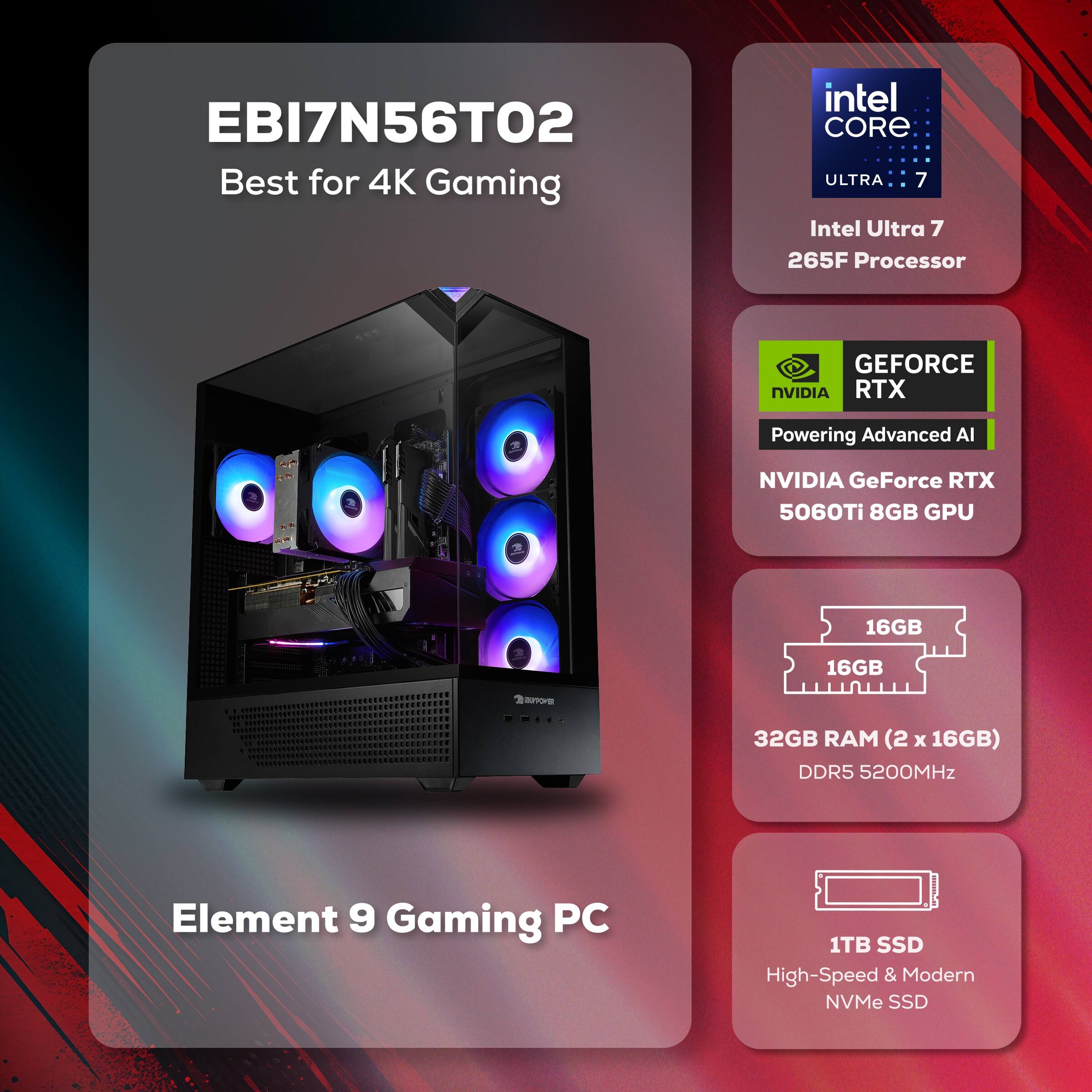 EBI7N56T02  
Best for 4K Gaming  

Intel Core Ultra 7  
265F Processor  

NVIDIA GeForce RTX 5060Ti 8GB GPU  

32GB RAM (2 x 16GB) DDR5 5200MHz  

1TB SSD  
High-Speed & Modern NVMe SSD  

Element 9 Gaming PC