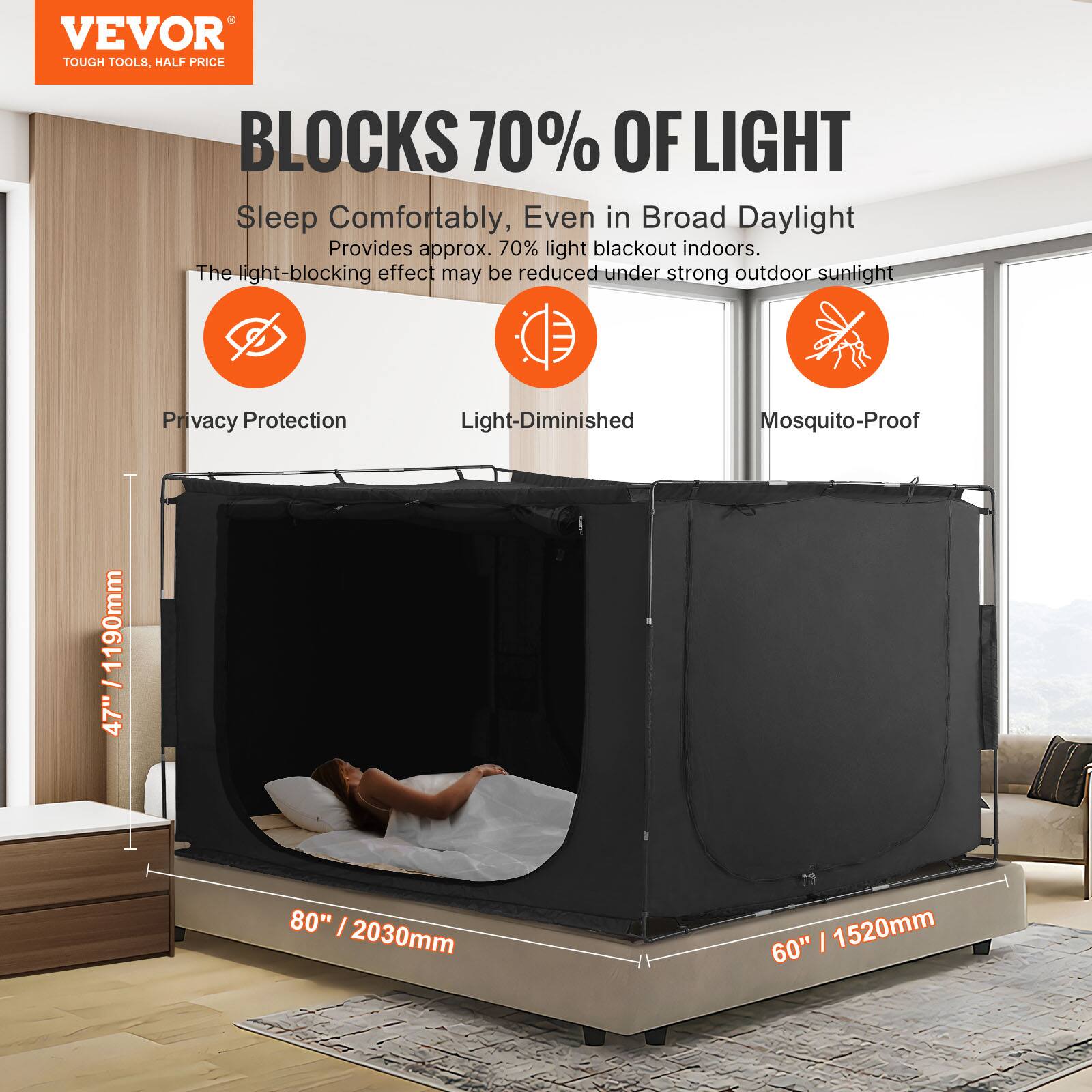 VEVOR  
TOUGH TOOLS, HALF PRICE  

BLOCKS 70% OF LIGHT  

Sleep Comfortably, Even in Broad Daylight  
Provides approx. 70% light blackout indoors.  
The light-blocking effect may be reduced under strong outdoor sunlight  

Privacy Protection  
Light-Diminished  
Mosquito-Proof  

47" / 1190mm  
80" / 2030mm  
60" / 1520mm