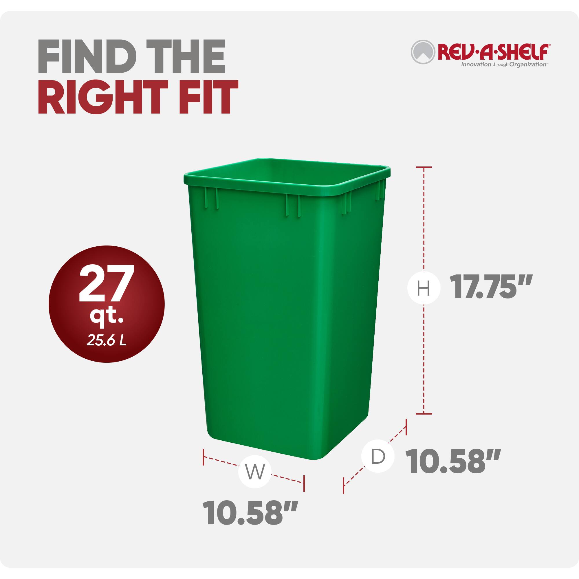 FIND THE RIGHT FIT

REV·A·SHELF  
Innovation through Organization

27 qt.  
25.6 L

H 17.75"  
W 10.58"  
D 10.58"