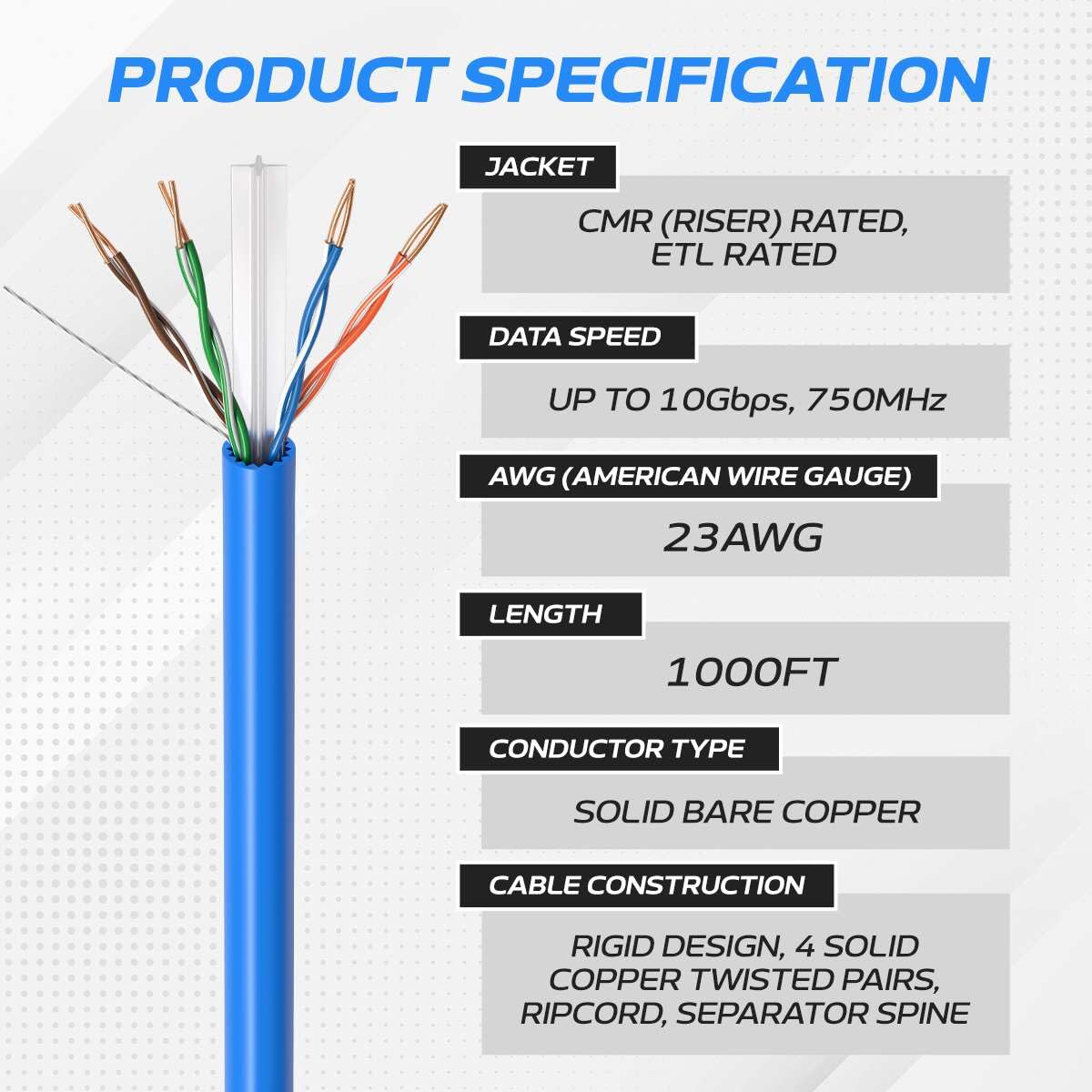 PRODUCT SPECIFICATION

JACKET
CMR (RISER) RATED, ETL RATED

DATA SPEED
UP TO 10Gbps, 750MHz

AWG (AMERICAN WIRE GAUGE)
23AWG

LENGTH
1000FT

CONDUCTOR TYPE
SOLID BARE COPPER

CABLE CONSTRUCTION
RIGID DESIGN, 4 SOLID COPPER TWISTED PAIRS, RIPCORD, SEPARATOR SPINE