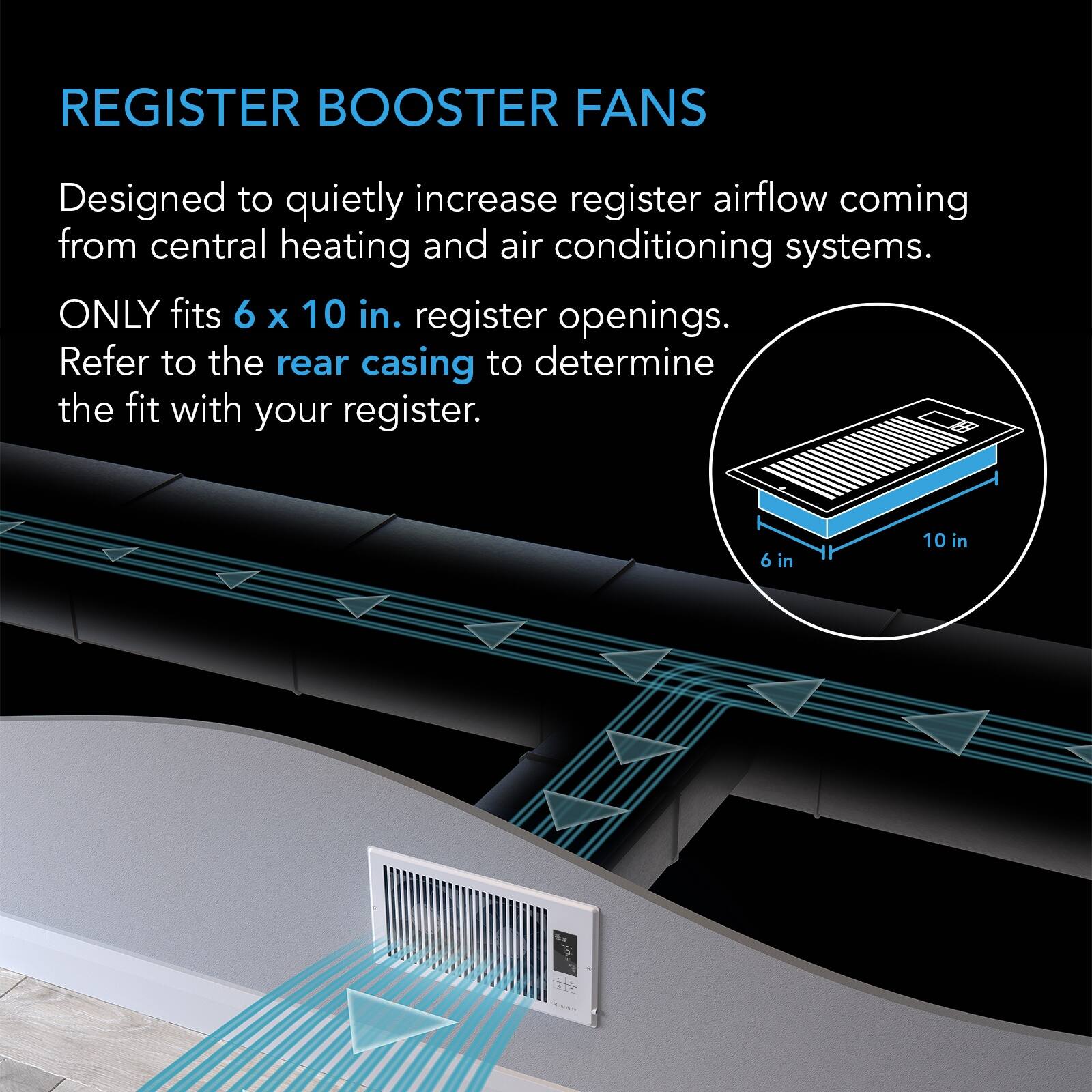 REGISTER BOOSTER FANS

Designed to quietly increase register airflow coming from central heating and air conditioning systems. ONLY fits 6 x 10 in. register openings. Refer to the rear casing to determine the fit with your register.