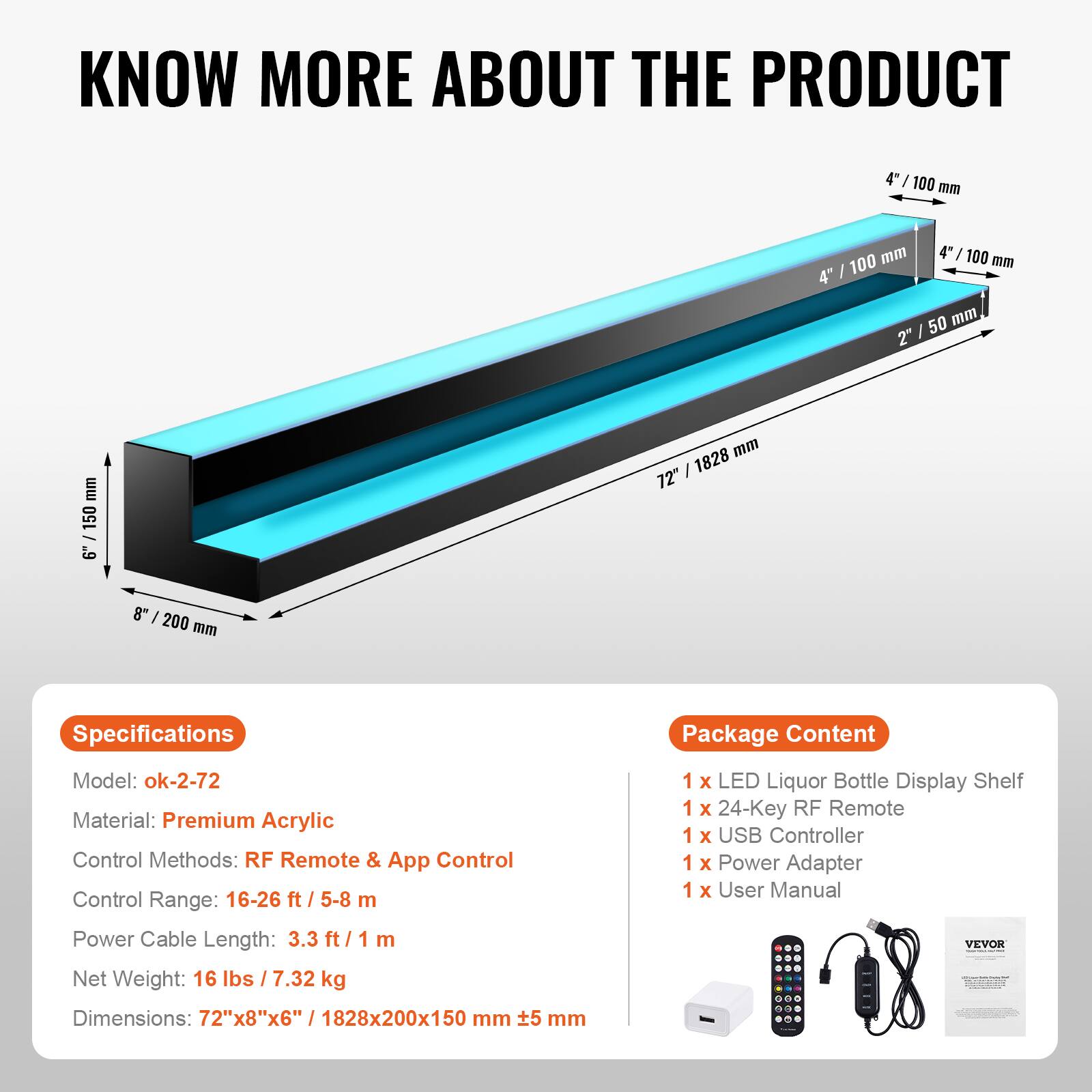 **KNOW MORE ABOUT THE PRODUCT**

---

**Specifications**

- Model: ok-2-72
- Material: Premium Acrylic
- Control Methods: RF Remote & App Control
- Control Range: 16-26 ft / 5-8 m
- Power Cable Length: 3.3 ft / 1 m
- Net Weight: 16 lbs / 7.32 kg
- Dimensions: 72"x8"x6" / 1828x200x150 mm

---

**Package Content**

- 1 x LED Liquor Bottle Display Shelf
- 1 x 24-Key RF Remote
- 1 x USB Controller
- 1 x Power Adapter
- 1 x User Manual

---

**Dimensions:**

- 72" / 1828 mm (length)
- 8" / 200 mm (height)
- 4" / 100 mm (depth)
- 2" / 50 mm (height of the shelf)