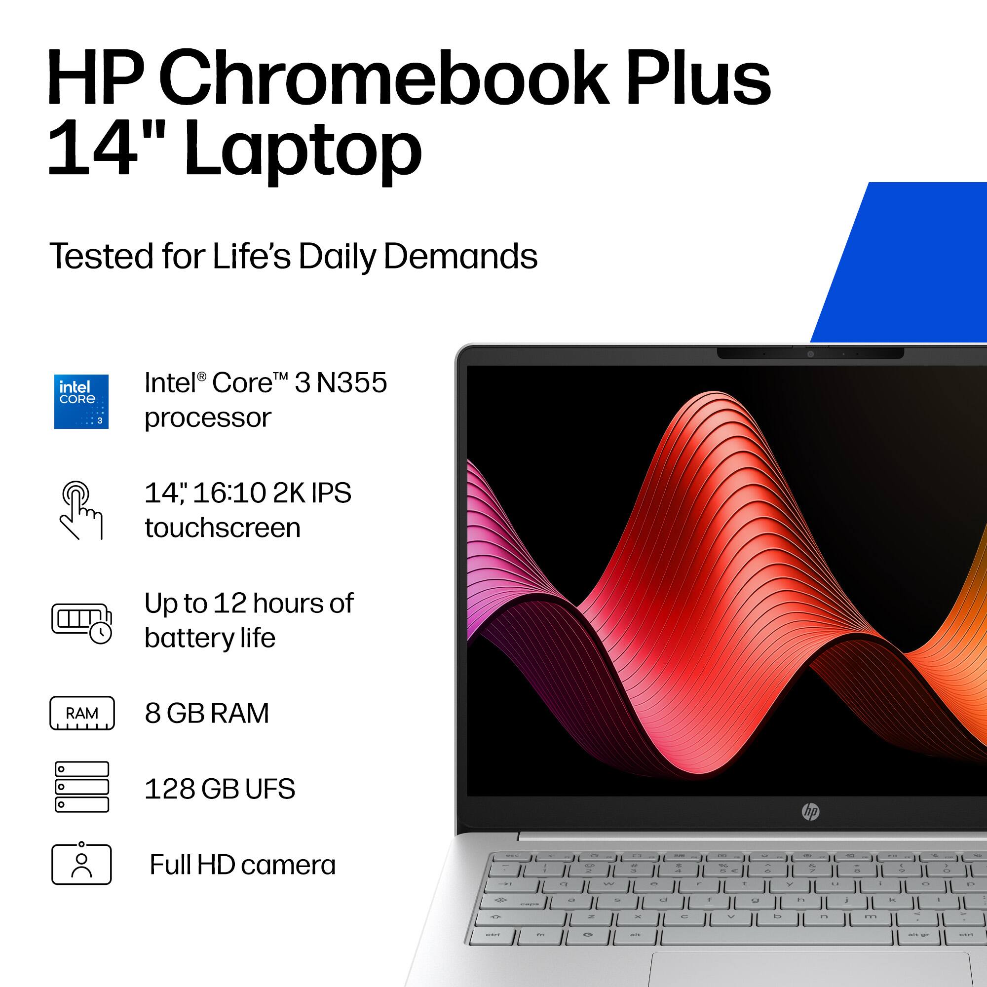 HP Chromebook Plus 14" Laptop  
Tested for Life's Daily Demands  
Intel® Core™ 3 N355 processor  
14" 16:10 2K IPS touchscreen  
Up to 12 hours of battery life  
8 GB RAM  
128 GB UFS  
Full HD camera