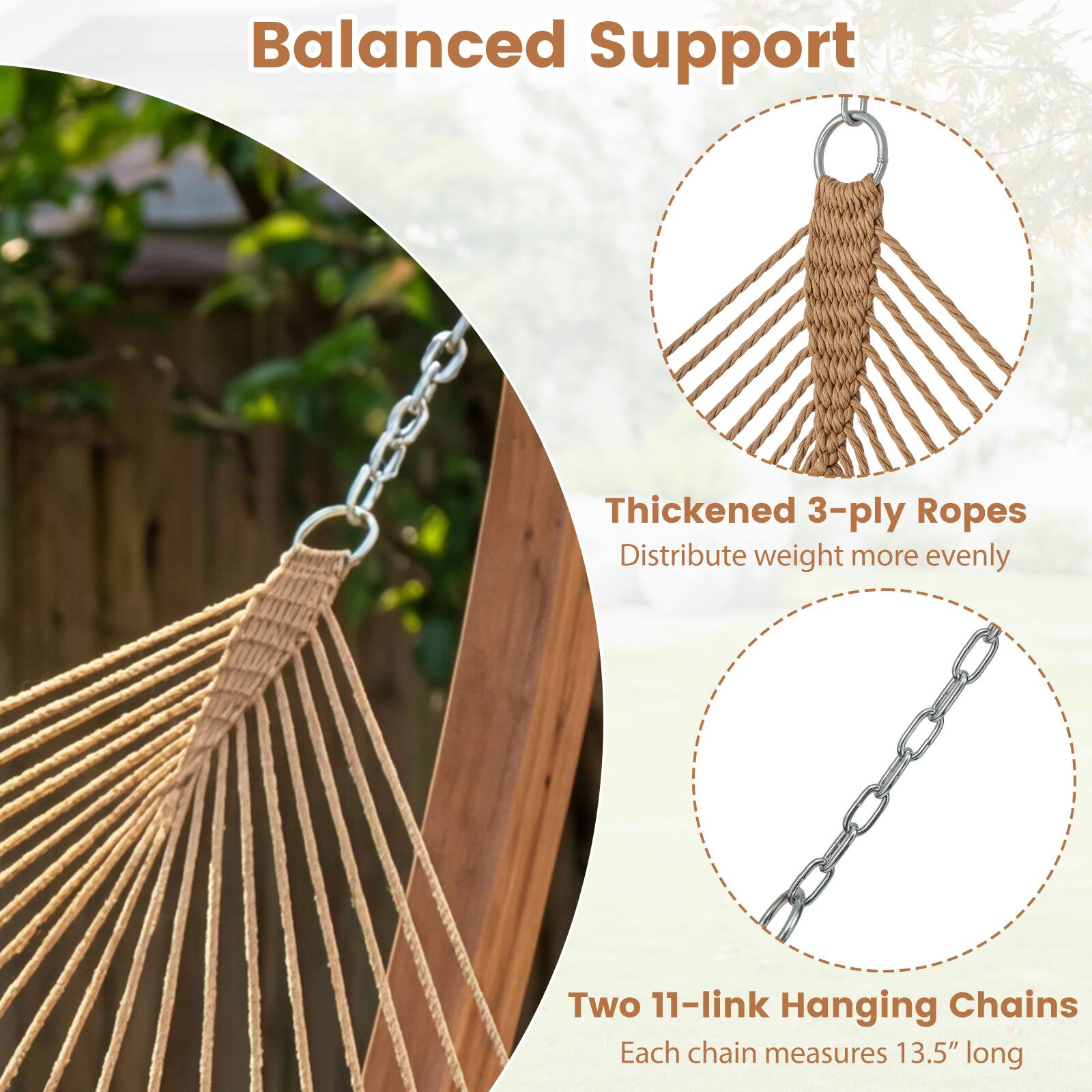 Balanced Support

Thickened 3-ply Ropes  
Distribute weight more evenly

Two 11-link Hanging Chains  
Each chain measures 13.5" long