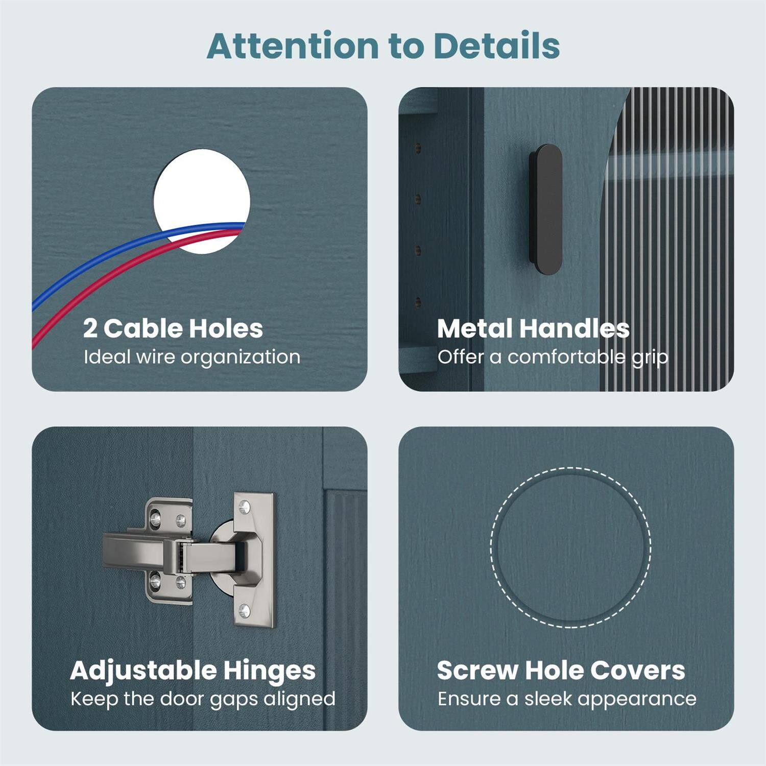 Attention to Details

- 2 Cable Holes
  Ideal wire organization

- Metal Handles
  Offer a comfortable grip

- Adjustable Hinges
  Keep the door gaps aligned

- Screw Hole Covers
  Ensure a sleek appearance