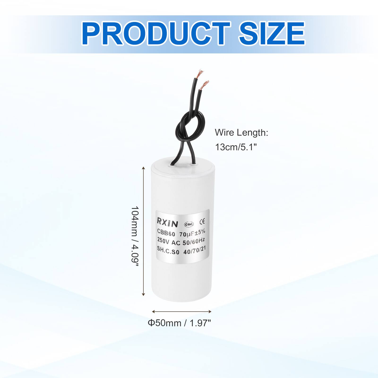 PRODUCT SIZE

Wire Length: 13cm / 5.1"  
104mm / 4.09"

RXIN  
CE  
CBB60 70uF ±5%  
250V AC 50/60Hz  
SH.C.SO 40/70/21  
50mm / 1.97"  
Φ50mm / 1.97"
