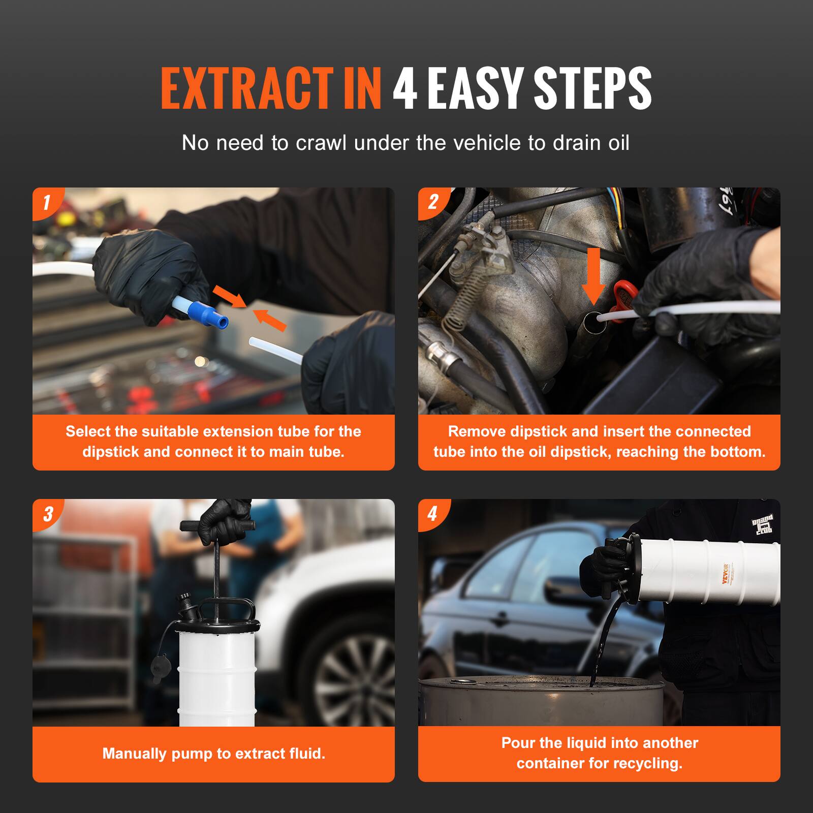 EXTRACT IN 4 EASY STEPS  
No need to crawl under the vehicle to drain oil

1. Select the suitable extension tube for the dipstick and connect it to the main tube.
2. Remove dipstick and insert the connected tube into the oil dipstick, reaching the bottom.
3. Manually pump to extract fluid.
4. Pour the liquid into another container for recycling.