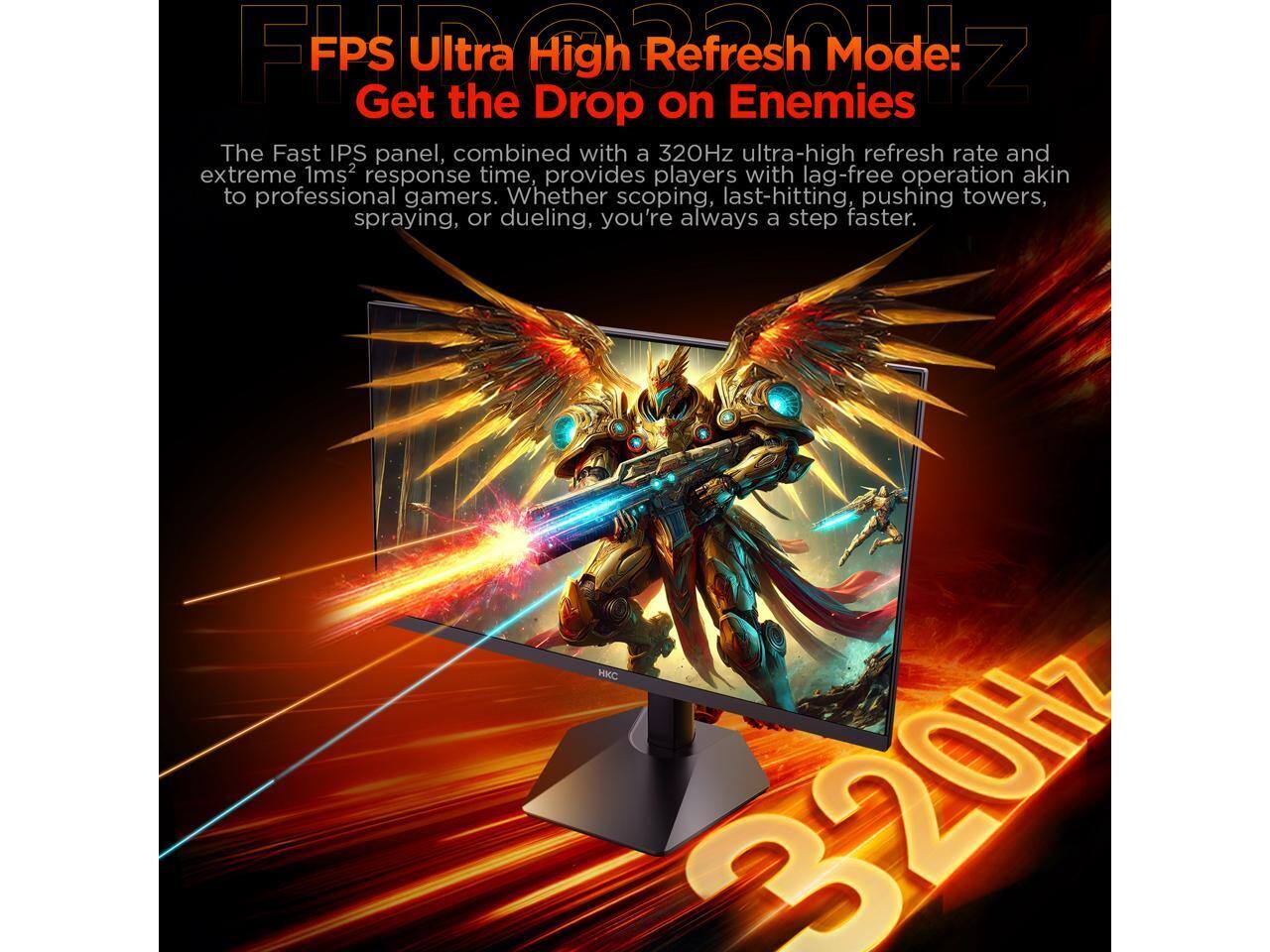 FPS Ultra High Refresh Mode: Get the Drop on Enemies

The Fast IPS panel, combined with a 320Hz ultra-high refresh rate and extreme 1ms response time, provides players with lag-free operation akin to professional gamers. Whether scoping, last-hitting, pushing towers, spraying, or dueling, you're always a step faster.