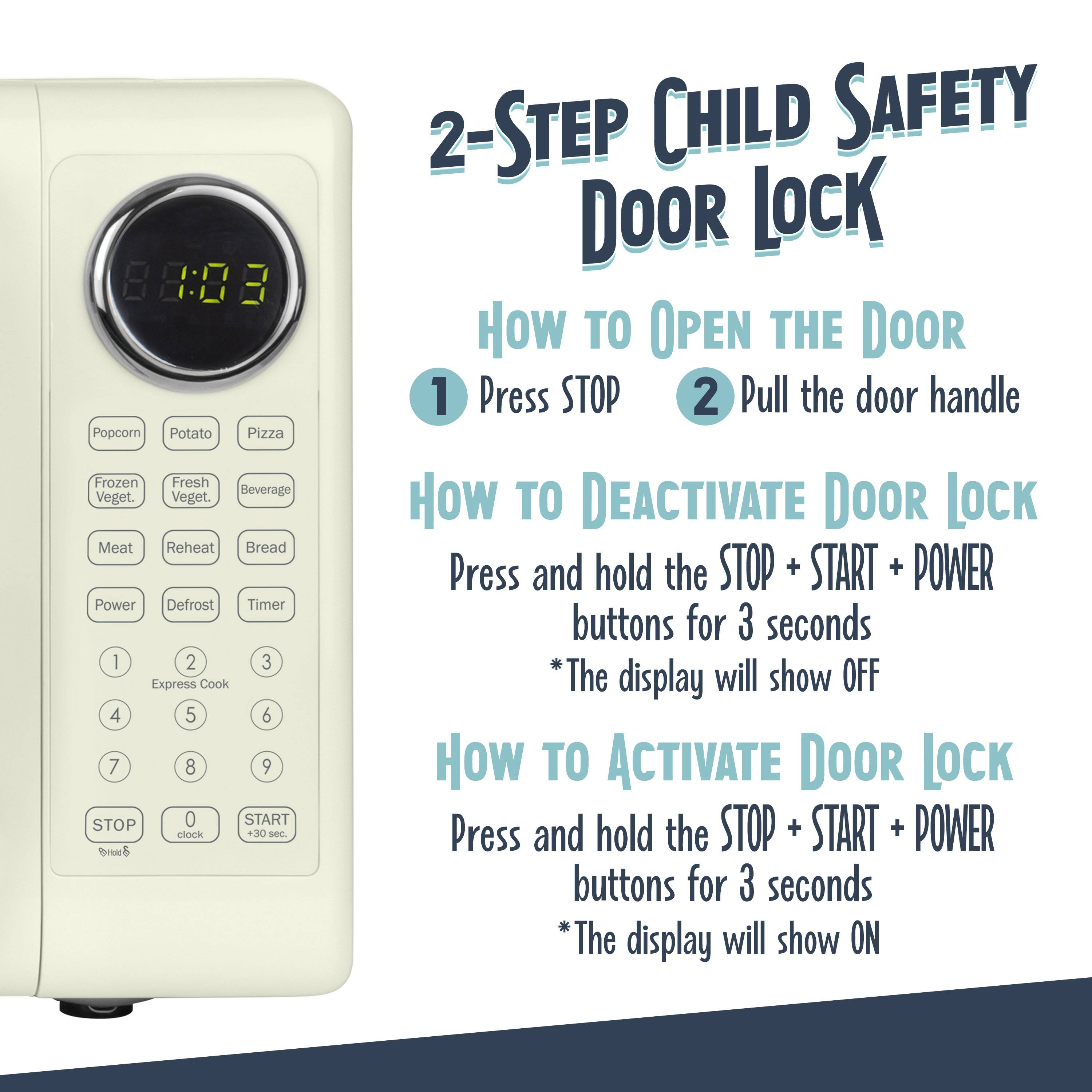 2-Step Child Safety Door Lock

How to Open the Door
1. Press STOP
2. Pull the door handle

How to Deactivate Door Lock
Press and hold the STOP + START + POWER buttons for 3 seconds
*The display will show OFF

How to Activate Door Lock
Press and hold the STOP + START + POWER buttons for 3 seconds
*The display will show ON

88:08 E
Popcorn Potato Pizza Frozen Fresh Beverage Veget. Veget. Meat Reheat Bread Power Defrost Timer 1 2 3 Express Cook 4 5 6 7 8 9 STOP 0 START clock +30 S