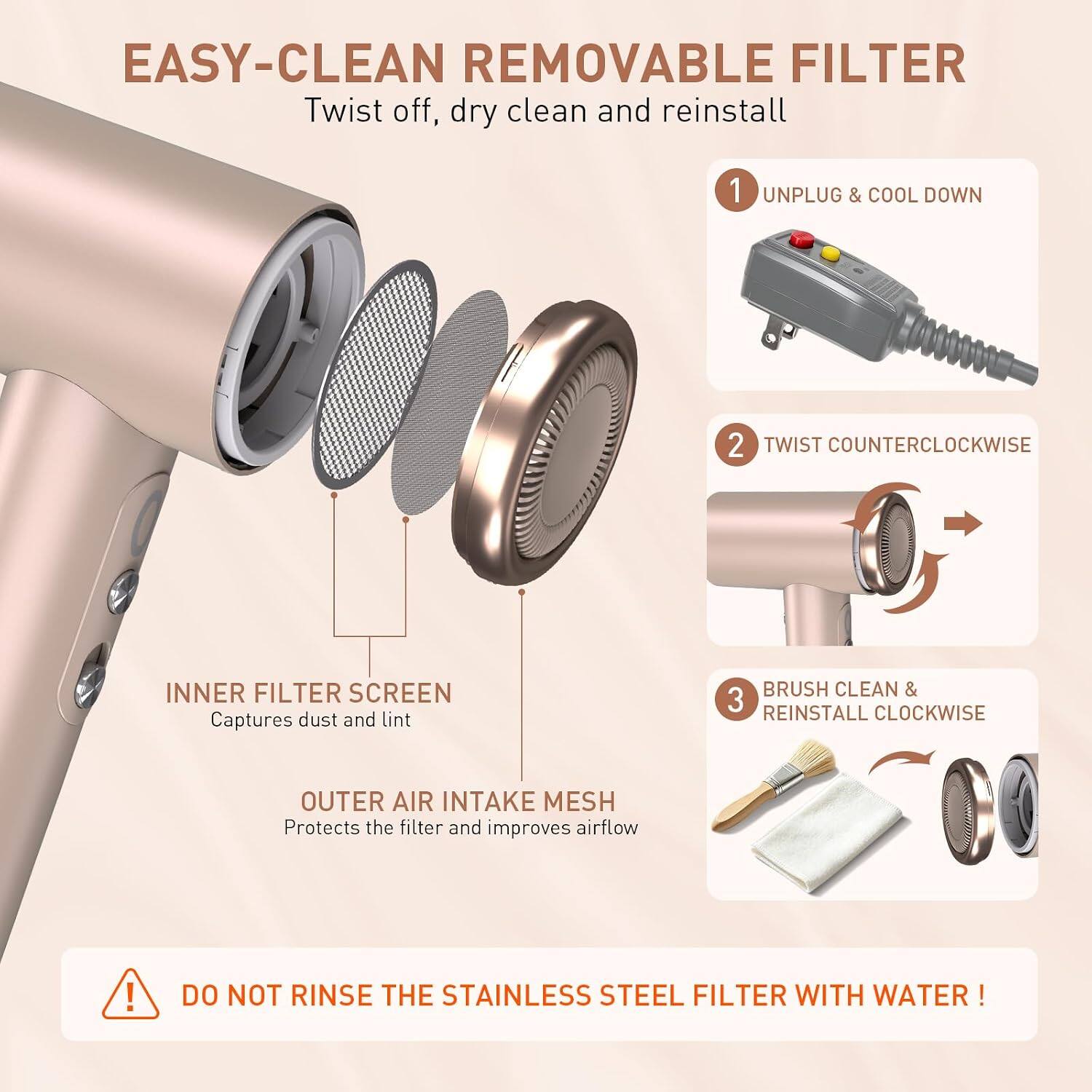 EASY-CLEAN REMOVABLE FILTER  
Twist off, dry clean and reinstall

1. UNPLUG & COOL DOWN
2. TWIST COUNTERCLOCKWISE
3. BRUSH CLEAN & REINSTALL CLOCKWISE

INNER FILTER SCREEN  
Captures dust and lint

OUTER AIR INTAKE MESH  
Protects the filter and improves airflow

DO NOT RINSE THE STAINLESS STEEL FILTER WITH WATER!