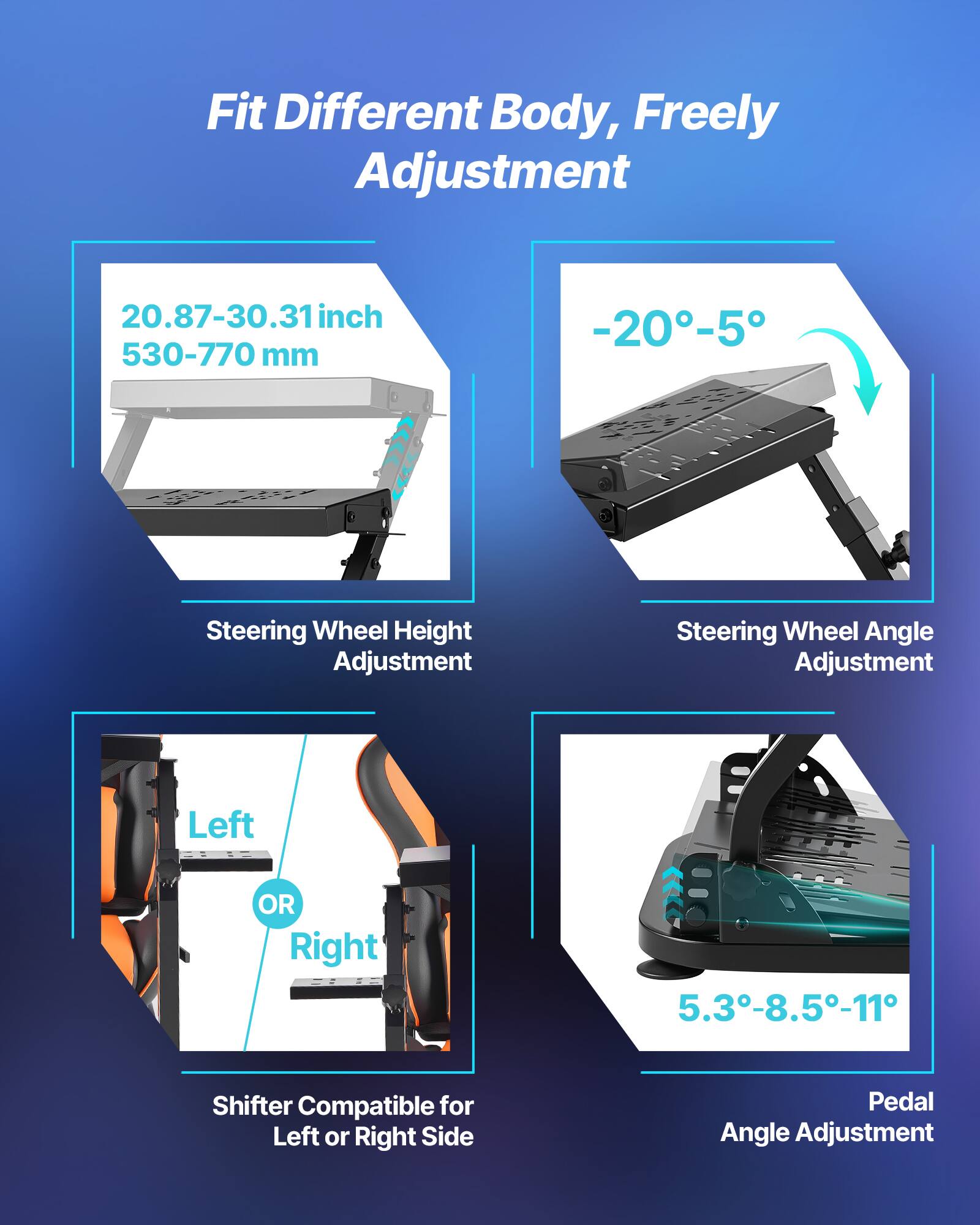 Fit Different Body, Freely Adjustment

- 20.87-30.31 inch (530-770 mm)
- Steering Wheel Height Adjustment
- Steering Wheel Angle Adjustment: -20° to -5°
- Shifter Compatible for Left or Right Side
- Pedal Angle Adjustment: 5.3°-8.5°-11°
