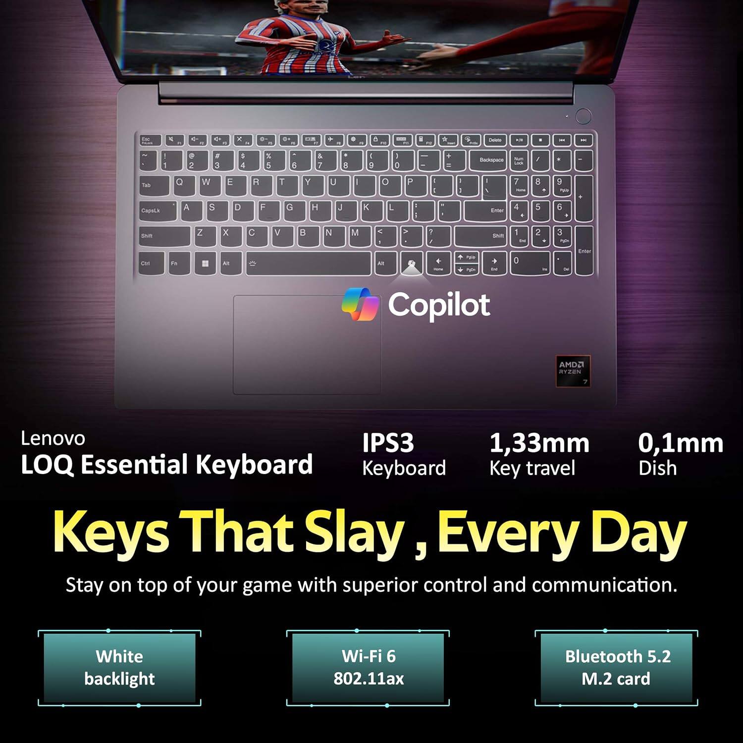 Lenovo IPS3 1,33mm 0,1mm LOQ Essential Keyboard Keyboard Key travel Dish Keys That Slay, Every Day Stay on top of your game with superior control and communication.
White backlight
Wi-Fi 6 802.11ax
Bluetooth 5.2 M.2 card