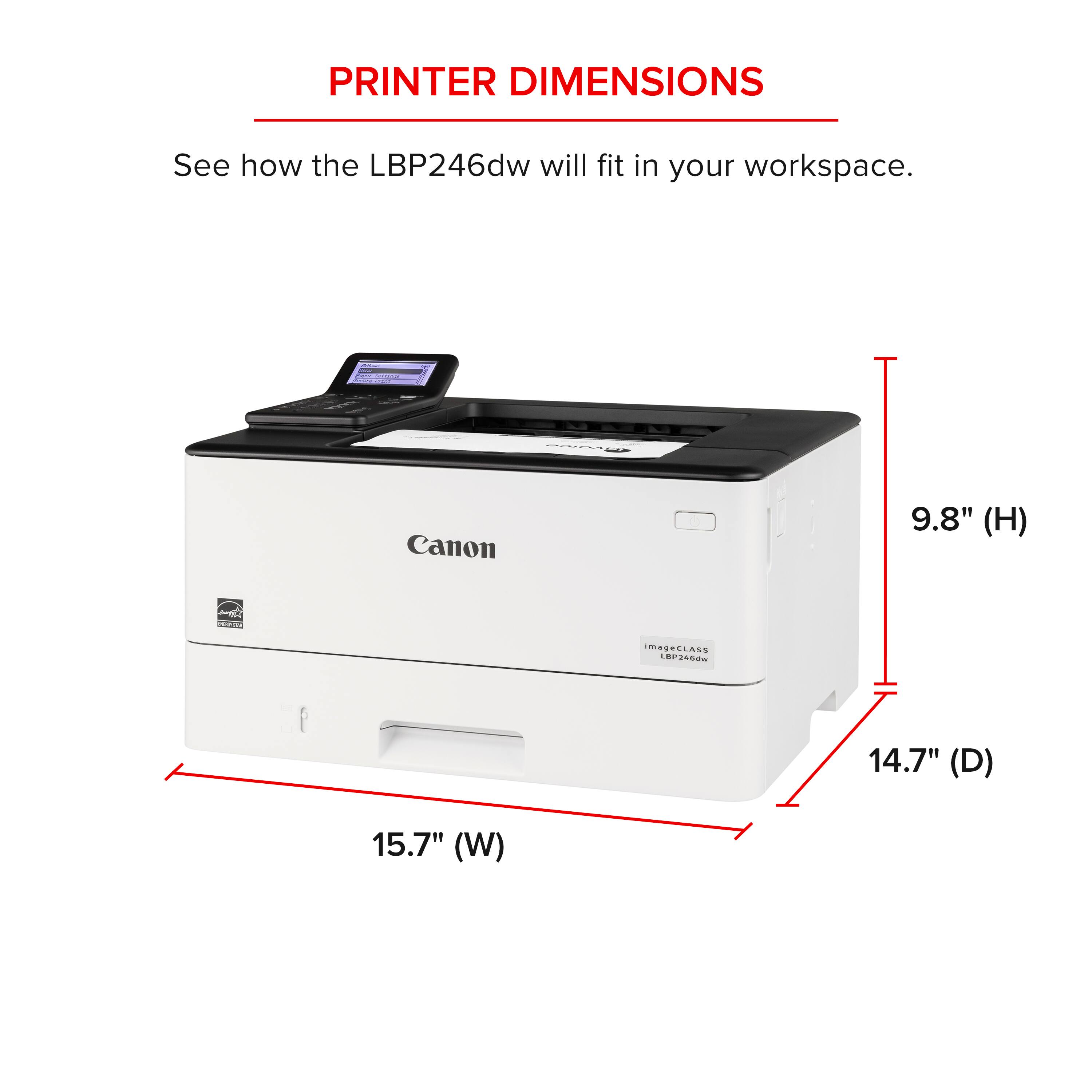 PRINTER DIMENSIONS See how the LBP246dw will fit in your workspace. Canon 9.8" (H) 14.7" (D) 15.7" (W)