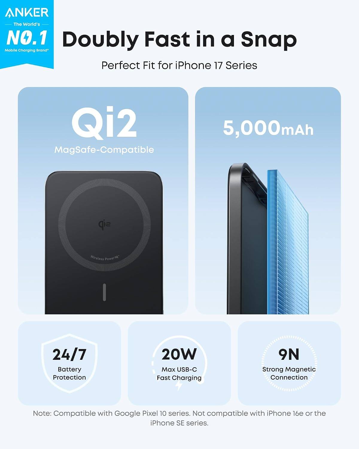 ANKER The World's NO.1 Doubly Fast in a Snap Mobile Charging Brand Perfect Fit for iPhone 17 Series Qi2 MagSafe-Compatible 5,000mAh Wireless Power 24/7 Battery Protection 20W Max USB-C Fast Charging 9N Strong Magnetic Connection Note: Compatible with Google Pixel 10 series. Not compatible with iPhone 16e or the iPhone SE series.