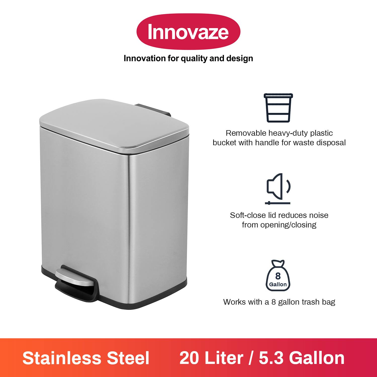 Innovaze  
Innovation for quality and design  

- Removable heavy-duty plastic bucket with handle for waste disposal  
- Soft-close lid reduces noise from opening/closing  
- Works with a 8 gallon trash bag  

Stainless Steel  
20 Liter / 5.3 Gallon