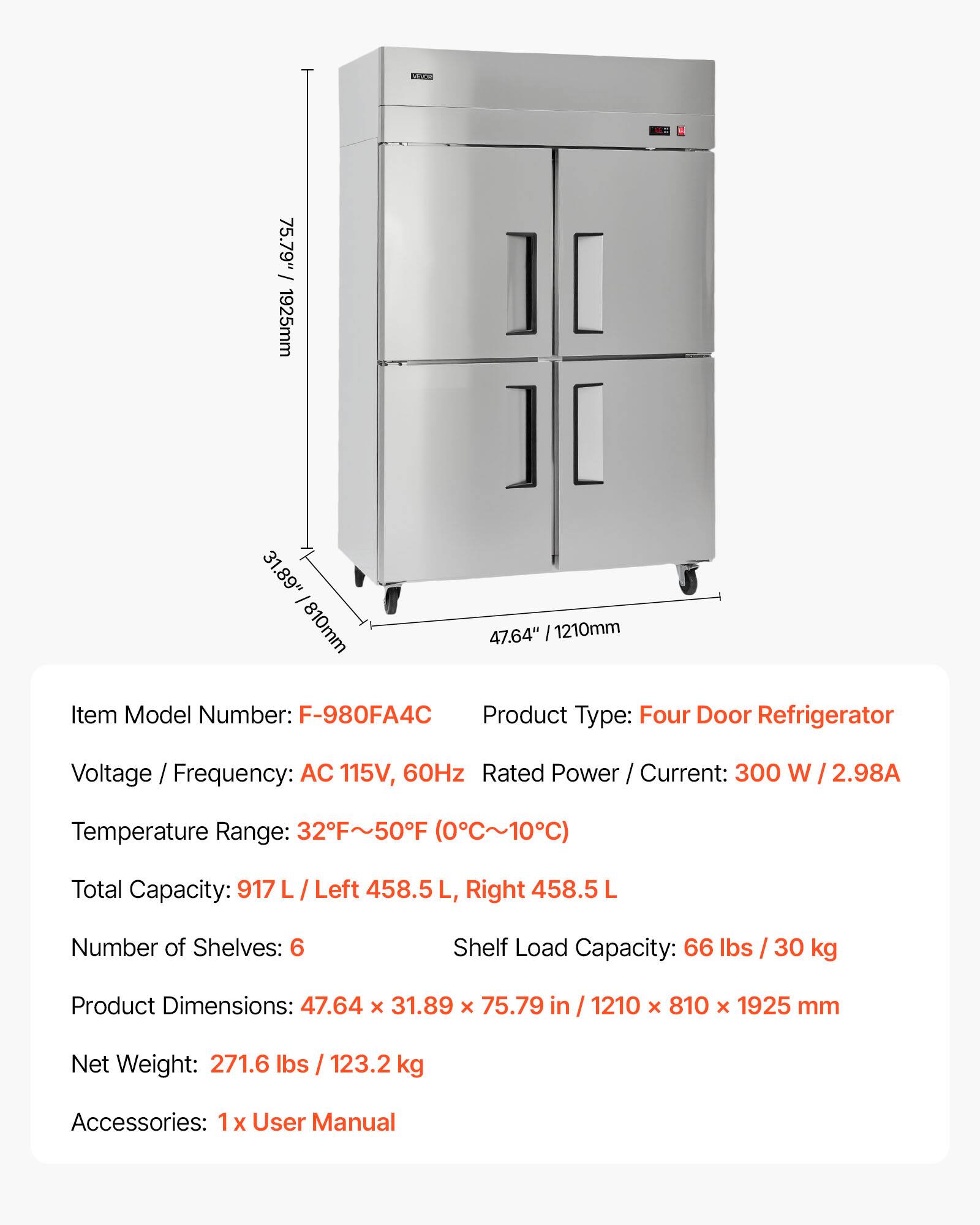 75.79" / 1925mm  
31.89" / 810mm  
47.64" / 1210mm  

Item Model Number: F-980FA4C  
Product Type: Four Door Refrigerator  
Voltage / Frequency: AC 115V, 60Hz  
Rated Power / Current: 300 W / 2.98A  
Temperature Range: 32°F~50°F (0°C~10°C)  
Total Capacity: 917 L / Left 458.5 L, Right 458.5 L  
Number of Shelves: 6  
Shelf Load Capacity: 66 lbs / 30 kg  
Product Dimensions: 47.64 x 31.89 x 75.79 in / 1210 x 810 x 1925 mm  
Net Weight: 271.6 lbs / 123.2 kg  
Accessories: 1 x User Manual