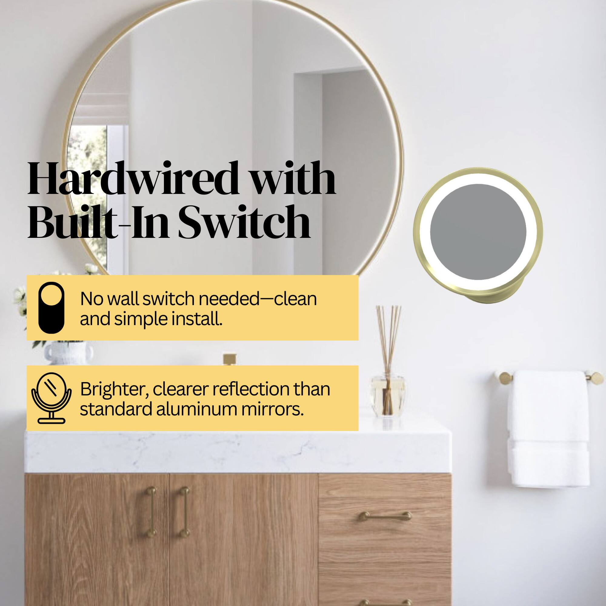Hardwired with Built-In Switch  
No wall switch needed—clean and simple install.  
Brighter, clearer reflection than standard aluminum mirrors.