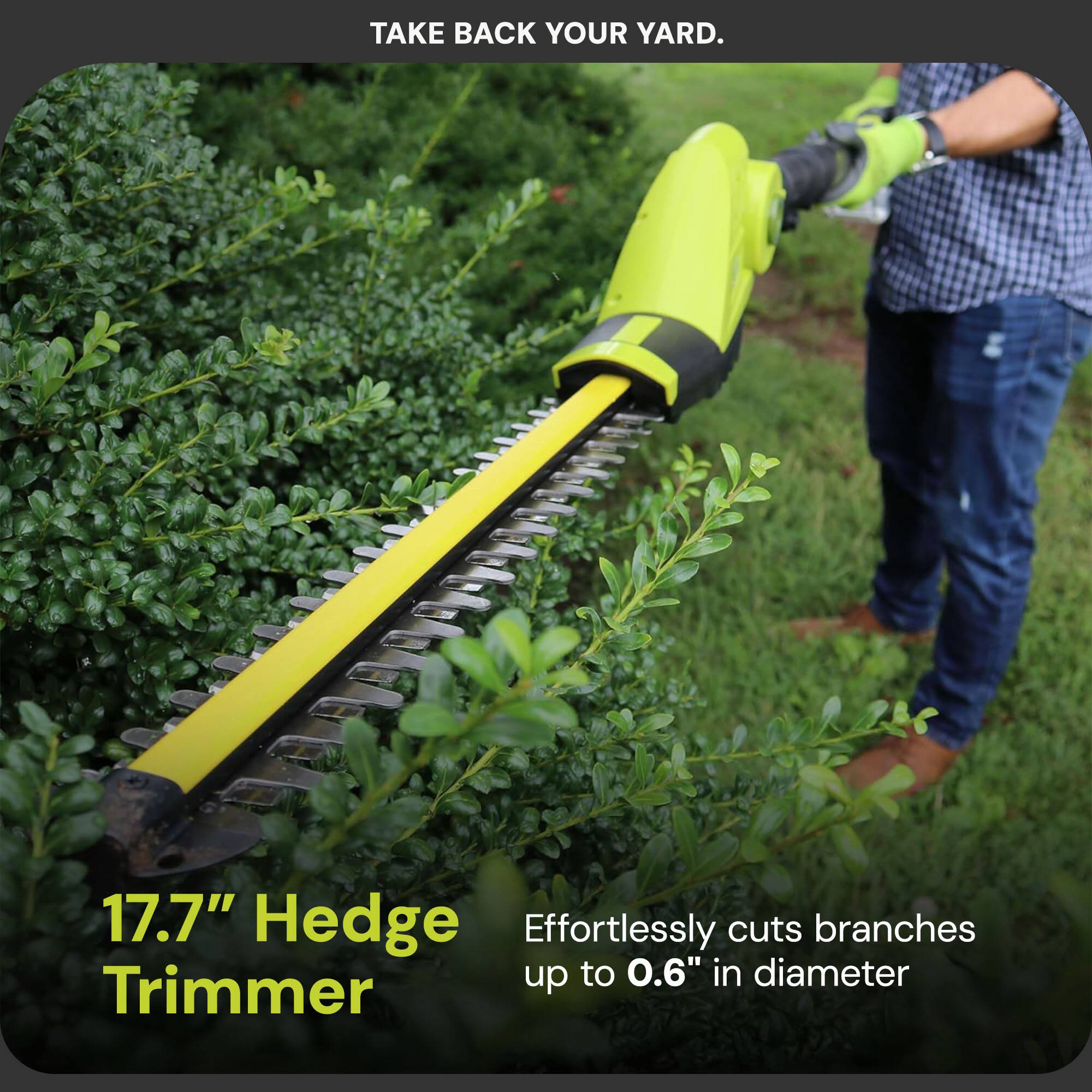 TAKE BACK YOUR YARD.

17.7" Hedge Trimmer

Effortlessly cuts branches up to 0.6" in diameter