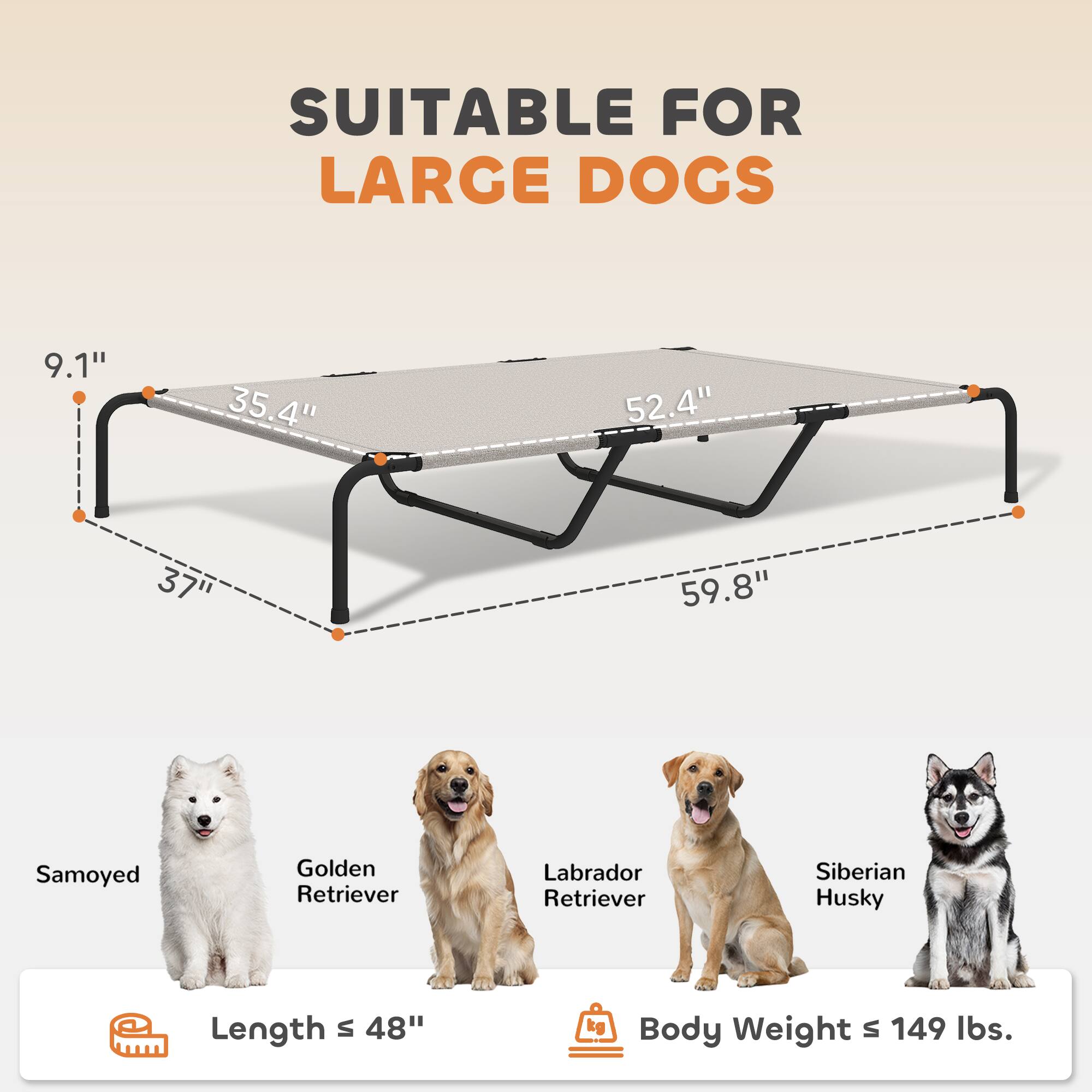 SUITABLE FOR LARGE DOGS

9.1" 35.4" 52.4" 37" 59.8"

Samoyed Golden Retriever Labrador Retriever Siberian Husky

Length s 48"

Body Weight s 149 lbs.