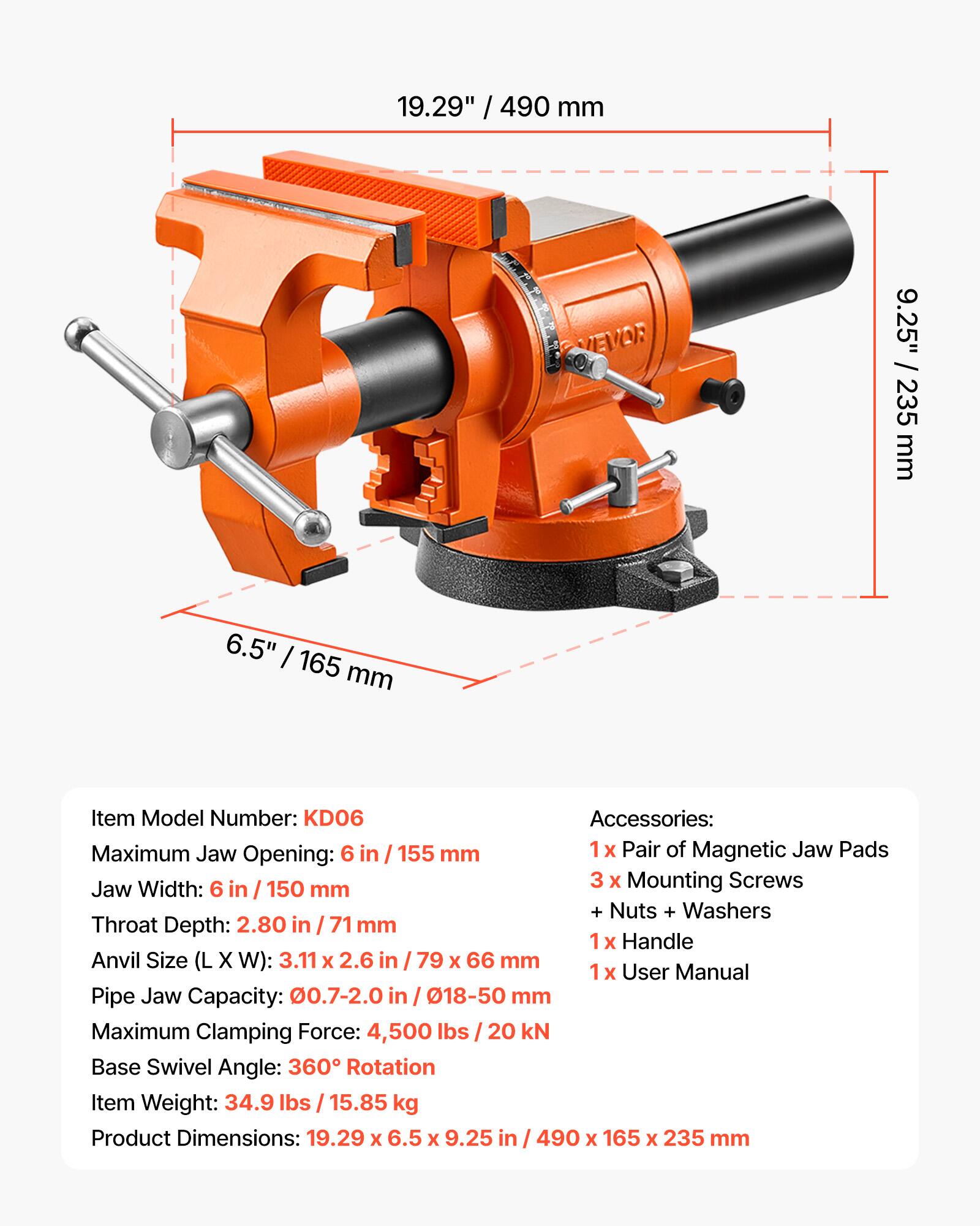 19.29" / 490 mm  
9.25" / 235 mm  
6.5" / 165 mm  

Item Model Number: KD06  

Accessories:  
- 1 x Pair of Magnetic Jaw Pads  
- 3 x Mounting Screws + Nuts + Washers  
- 1 x Handle  
- 1 x User Manual  

Maximum Jaw Opening: 6 in / 155 mm  
Jaw Width: 6 in / 150 mm  
Throat Depth: 2.80 in / 71 mm  
Anvil Size (L x W): 3.11 x 2.6 in / 79 x 66 mm  
Pipe Jaw Capacity: 0.7-2.0 in / 18-50 mm  
Maximum Clamping Force: 4,500 lbs / 20 kN  
Base Swivel Angle: 360° Rotation  
Item Weight: 34.9 lbs / 15.85 kg  
Product Dimensions: 19.29 x 6.5 x 9.25 in / 49