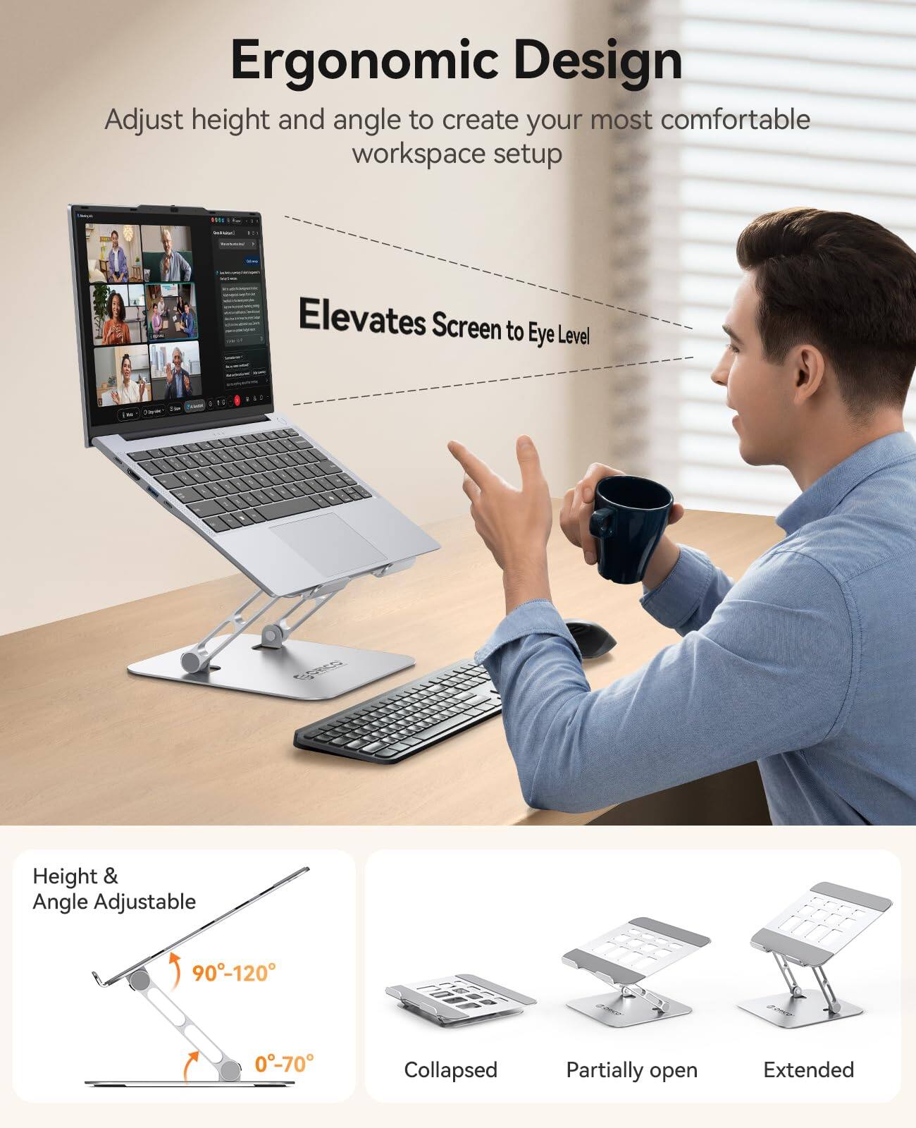 Ergonomic Design  
Adjust height and angle to create your most comfortable workspace setup  

Elevates Screen to Eye Level  

Height & Angle Adjustable  
90°-120°  
0°-70°  

Collapsed  
Partially open  
Extended