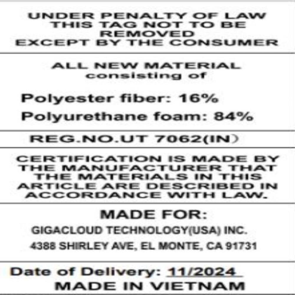 UNDER PENALTY OF LAW THIS TAG NOT TO BE REMOVED EXCEPT BY THE CONSUMER

ALL NEW MATERIAL consisting of
Polyester fiber: 16% Polyurethane foam: 84% REG.NO.UT 7062(IN)

CERTIFICATION IS MADE BY THE MANUFACTURER THAT THE MATERIALS IN THIS ARTICLE ARE DESCRIBED IN ACCORDANCE WITH LAW.

MADE FOR: GIGACLOUD TECHNOLOGY(USA) INC. 4388 SHIRLEY AVE, EL MONTE, CA 91731

Date of Delivery: 11/2024 MADE IN VIETNAM