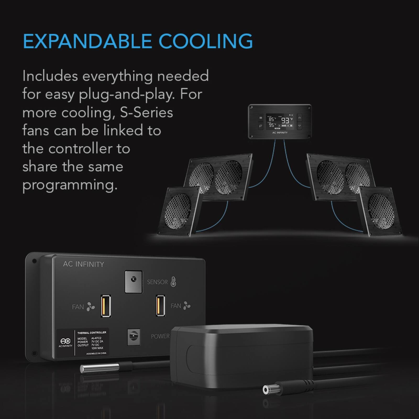 EXPANDABLE COOLING

Includes everything needed for easy plug-and-play. For more cooling, S-Series fans can be linked to the controller to share the same programming.

AC INFINITY
SENSOR
FAN
FAN
THERMAL CONTROLLER MODEL ALATC2
POWER TVDC A ACINFINITY OUTPUT 7VDC
POWER