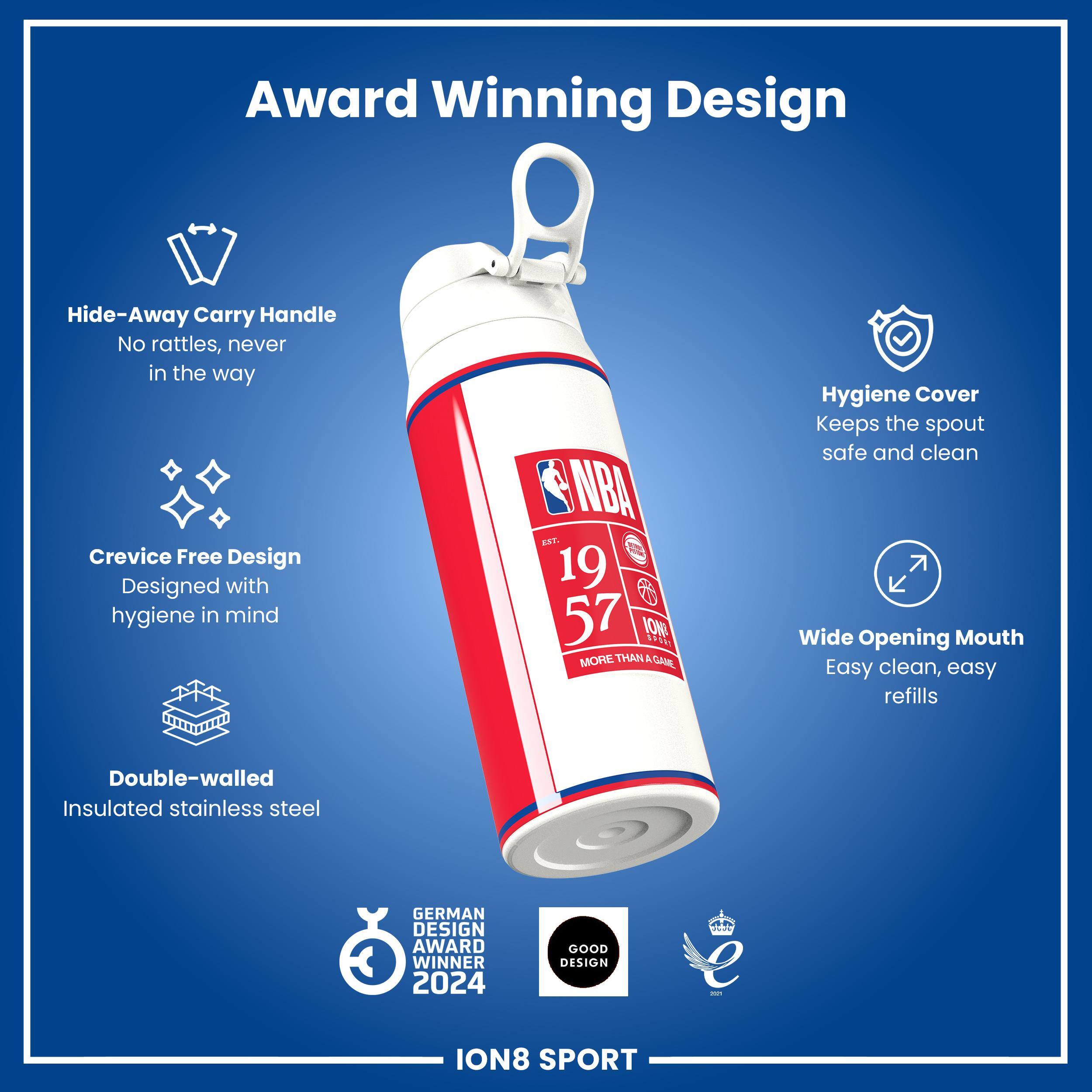 Award Winning Design

Hide-Away Carry Handle
No rattles, never in the way

Crevice Free Design
Designed with hygiene in mind

Hygiene Cover
Keeps the spout safe and clean

Wide Opening Mouth
Easy clean, easy refills

Double-walled Insulated stainless steel

GERMAN DESIGN AWARD WINNER 2024
GOOD DESIGN

ION8 SPORT