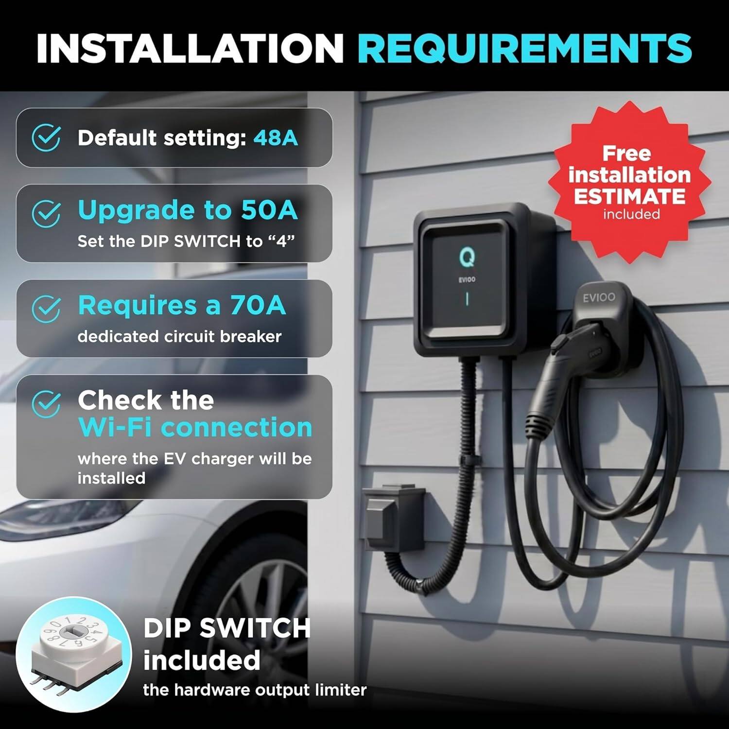 INSTALLATION REQUIREMENTS

- Default setting: 48A
- Upgrade to 50A
  - Set the DIP SWITCH to "4"
- Requires a 70A dedicated circuit breaker
- Check the Wi-Fi connection where the EV charger will be installed

Free installation ESTIMATE included

DIP SWITCH included
- the hardware output limiter