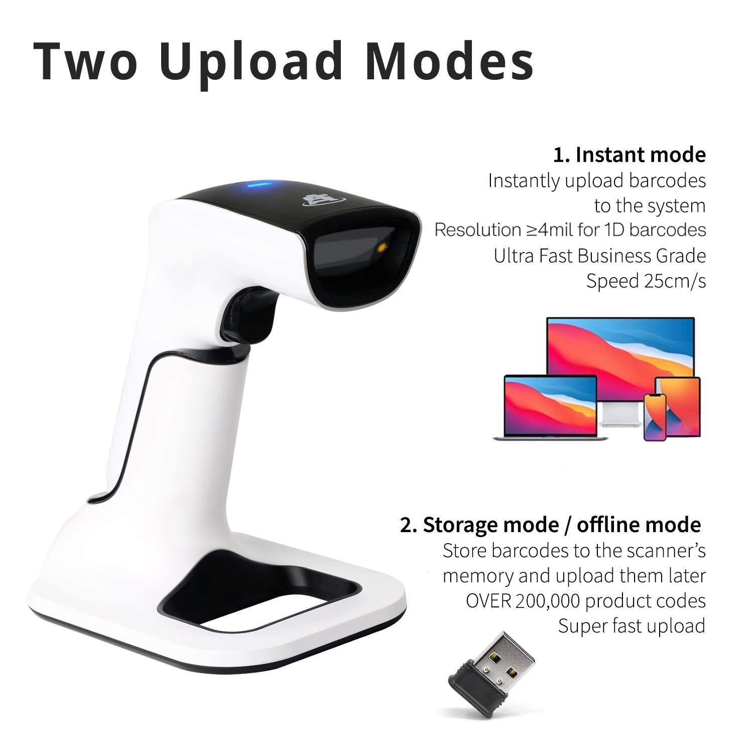 Two Upload Modes

1. Instant mode
Instantly upload barcodes to the system
Resolution ≥4mil for 1D barcodes
Ultra Fast Business Grade Speed 25cm/s

2. Storage mode / offline mode
Store barcodes to the scanner's memory and upload them later
OVER 200,000 product codes
Super fast upload