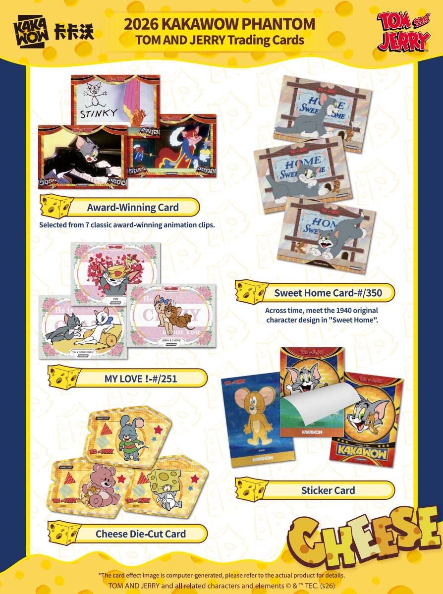 2026 KAKAWOW PHANTOM TOM AND JERRY Trading Cards

Award-Winning Card
Selected from 7 classic award-winning animation clips.

Sweet Home Card-#/350
Across time, meet the 1940 original character design in "Sweet Home".

MY LOVE !-#/251

Sticker Card

Cheese Die-Cut Card

*The card effect image is computer-generated, please refer to the actual product for details.
TOM AND JERRY and all related characters and elements © & ™ TEC. (s26)
