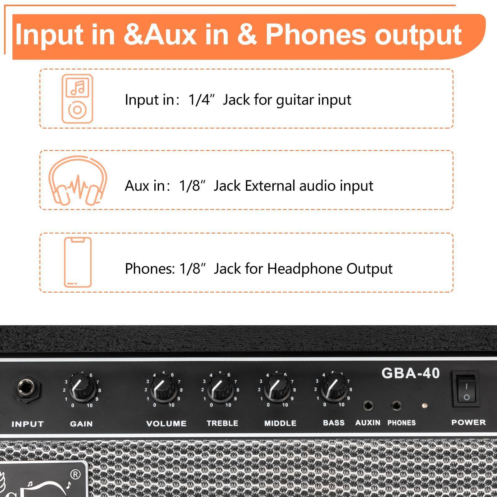 Input in & Aux in & Phones output

Input in: 1/4" Jack for guitar input

Aux in: 1/8" Jack External audio input

Phones: 1/8" Jack for Headphone Output

GBA-40

INPUT GAIN VOLUME TREBLE MIDDLE BASS AUXIN PHONES POWER